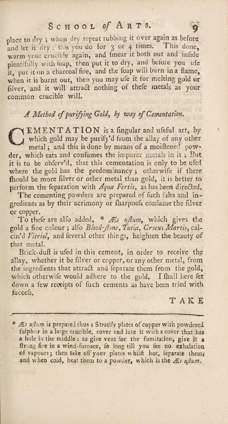 place to dry ; when dry repeat rubbing it over again as before and let it dry : this you do for 3 or 4 times. This done, warm your crucible again, and fmear it both out and infide plentifuliy with loap, then put it to dry, and before you ufe it, put it on a charcoal fire, and the foap will burn in a flame, when it is burnt out, then you may ufe it for melting gold or filver, and it will attradl nothing of thefe metals as your common crucible will. A Method of purifying Gold^ hy way of Cementation, CEMENTATION is a fingular and ufeful art, by which gold may be purify^ from the allay of any other metal; and this is done by means of a moiftened pow¬ der, which eats and confumes the impurer metals in it ^ But it is to be ohfervM, that this cementation is only to be ufed where the gold has the predominancy ; otherwife if there fhould be more filver or other metal than gold, it is better to perform the reparation with Aqua Fortis^ as has been directed. The cementing powders are prepared of fuch falts and in¬ gredients as by their acrimony or flaarpnefs confume the filver c?r copper. To thefe are alfo added, * jFls ußum^ which gives the gold a fine colour ; alfo Blood-ßone^ Tutia^ Crocus Martis^ cal¬ cin’d Vitriol^ and feveral other things, heighten the beauty of that metal. Bnck-duft is ufed in this cement, in order to receive the allay, whether it be filver or copper, or any other metal, from the ingredients that attradl and feparate them from the gold, which otherwife would adhere to the gold. I (hall here fet down a few receipts of fuch cements as have been tried with fuccefs, TAKE f JEs üßuTn is prepared thus ; Stratify plates of copper with powdered fulphur in a large crucible, cover and lute it with a cover that has a hole in the middle ; to give vent for the fumitation, give it a ftrong fire in a wind-furnace, fo long till you fee no exhalation of vapours; then take off your plates whilll hot, feparate themi and when cold, beat them to a powdef, which is the Ms ußum^