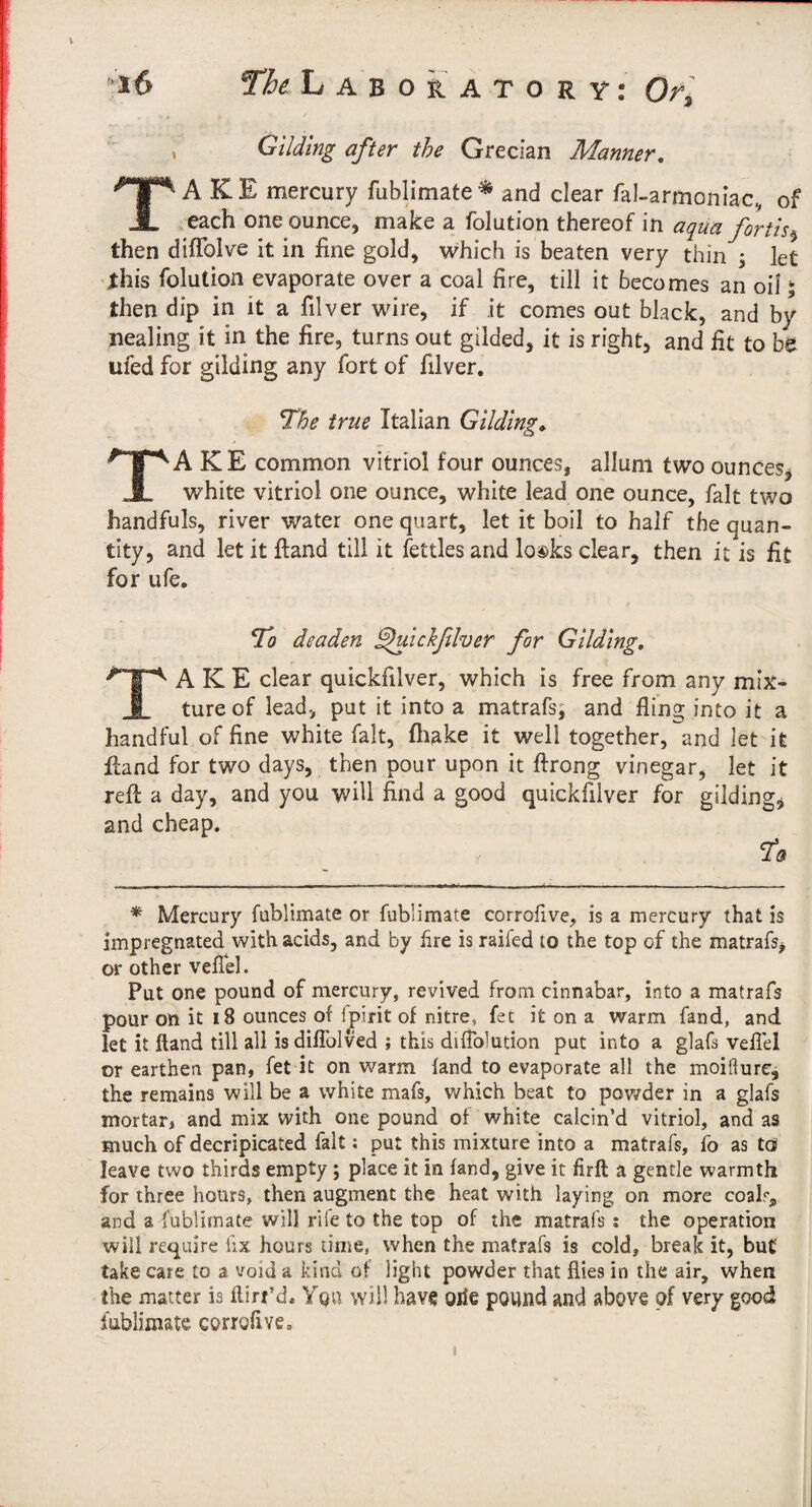 Gliding after the Grecian Manner, Take mercury fublimate ^ and clear fal-armoniac, of each one ounce, make a folution thereof in aqua fortis^ then diflblve it in fine gold, which is beaten very thin ^ let •this folution evaporate over a coal fire, till it becomes an oil ^ then dip in it a filver wire, if it comes out black, and by Healing it in the fire, turns out gilded, it is right, and fit to be ufed for gilding any fort of filver. Tl^he true Italian Gilding, Take common vitriol four ounces, allum two ounces, white vitriol one ounce, white lead one ounce, fait two handfuls, river water one quart, let it boil to half the quan¬ tity, and let it ftand till it fettles and lo®ks clear, then it is fit for life. T'o deaden ^ickßlver for Gilding, Take dear quickfilver, which is free from any mix¬ ture of lead, put it into a matrafs; and fling into it a handful of fine white fait, fliake it well together, and let it Hand for two days, then pour upon it ftrong vinegar, let it reft a day, and you v/iU find a good quickfilver for gilding, and cheap. * ^ Mercury fublimate or fublimate corrofive, is a mercury that is impregnated with acids, and by Are is railed to the top of the matrafs, or other velTel. Put one pound of mercury, revived from cinnabar, into a matrafs pour on it i8 ounces of Ipirit of nitre, fee it on a warm fand, and let it ftand till all is diflblved ; this diflblution put into a glafs veflei or earthen pan, fet it on warm fand to evaporate all the moißurc, the remains will be a white mafs, which beat to pov/der in a glafs mortar, and mix with one pound of white calcin’d vitriol, and as much of decripicated fait; put this mixture into a matrafs, fo as to leave two thirds empty; place it in fand, give it firft a gentle warmth for three hours, then augment the heat with laying on more coalr^ and a fublimate will rife to the top of the matrafs : the operation will require hx hours time, when the matrafs is cold, break it, but take care to a void a kind of light powder that flies in the air, when the matter is flirt’d« Yqu will have oiie pound and above of very good fublimate corrofive»