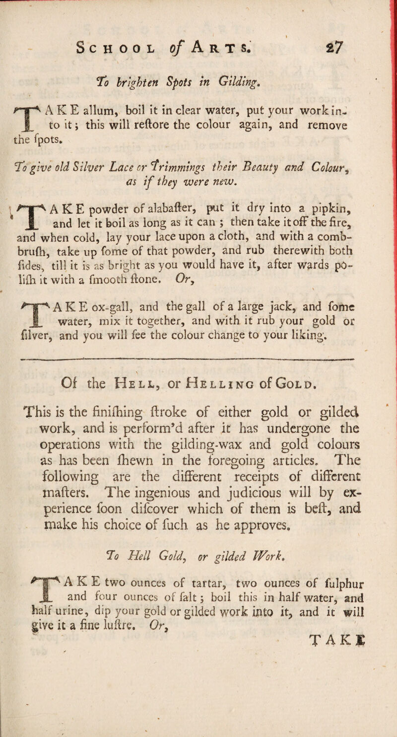 To brighten Spots in Gilding. Take allum, bon it in clear water, put your work in¬ to it; this will reftore the colour again, and remove the fpots. To give old Silver Lace or trimmings their Beauty and Colour^ as if they were new. Take powder of alabafter, put it dry into a pipkin, and let it boil as long as it can ; then take itolF the fire, and when cold, lay your lace upon a cloth, and with a comb- brufli, take up fome of that powder, and rub therewith both fides, till it is as bright as you would have it, after wards pö- liüi it with a fmooth ftone. Or, Take ox-gall, and the gall of a large jack, and fome water, mix it together, and with it rub your gold or filver, and you will fee the colour change to your liking. Of the Hell, or Helling of Gold. This is the finifhing ftroke of either gold or gilded work, and is perform’d after it has undergone the operations with the gilding-wax and gold colours as has been fhewn in the foregoing articles. The following are the different receipts of different inafters. The ingenious and judicious will by ex¬ perience foon difeover which of them is beft, and make his choice of fuch as he approves. To Hell Gold^ or gilded Work, Take two ounces of tartar, two ounces of fulphur and four ounces of fait; boil this in half water, and half urine, dip your gold or gilded work into it, and it will give it a fine lufire, Or,