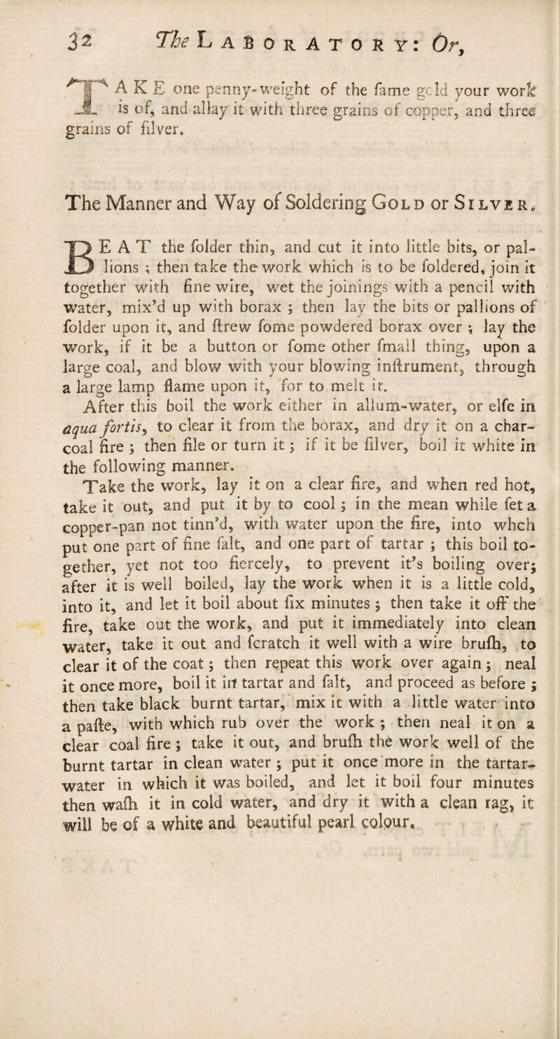 A K E one penny-weight of the fame geld your work A is of, and allay it with three grains of copper, and three grains of filver. The Manner and Way of Soldering Gold or Silver, Beat the folder thin, and cut it into little bits, or pal- lions ; then take the work which is to be foldered, join it together with fine wire, wet the joinings with a pencil with water, mix’d up with borax ; then lay the bits or pall ions of folder upon it, and ftrew fome powdered borax over \ lay the work, if it be a button or fome other fmall thing, upon a large coal, and blow with your blowing inftrument, through a large lamp flame upon it, for to melt it. After this boil the work either in allum-water, or elfe in äqua fortis^ to clear it from the borax, and dry it on a char¬ coal fire ; then file or turn it; if it be filver, boil it white in the following manner. Take the work, lay it on a clear fire, and wTen red hot, take it out, and put it by to cool; in the mean while feta copper-pan not tinn’d, with water upon the fire, into whch put one part of fine fait, and one part of tartar ; this boil to¬ gether, yet not too fiercely, to prevent it’s boiling over; after it is well boiled, lay the work when it is a little cold, into it, and let it boil about fix minutes; then take it off the ’ fire, take out the work, and put it immediately into clean water, take it out and fcratch it well with a wire brufh, to clear it of the coat; then repeat this work over again ; neal it once more, boil it irf tartar and fait, and proceed as before ; then take black burnt tartar, mix it with a little water into a paile, with which rub over the work ; then neal it on a clear coal fire; take it out, and brufti the work well of the burnt tartar in clean water ; put it once more in the tartar^ water in which it was boiled, and let it boil four minutes then wafh it in cold water, and dry it with a clean rag, it will be of a white and beautiful pearl colour.
