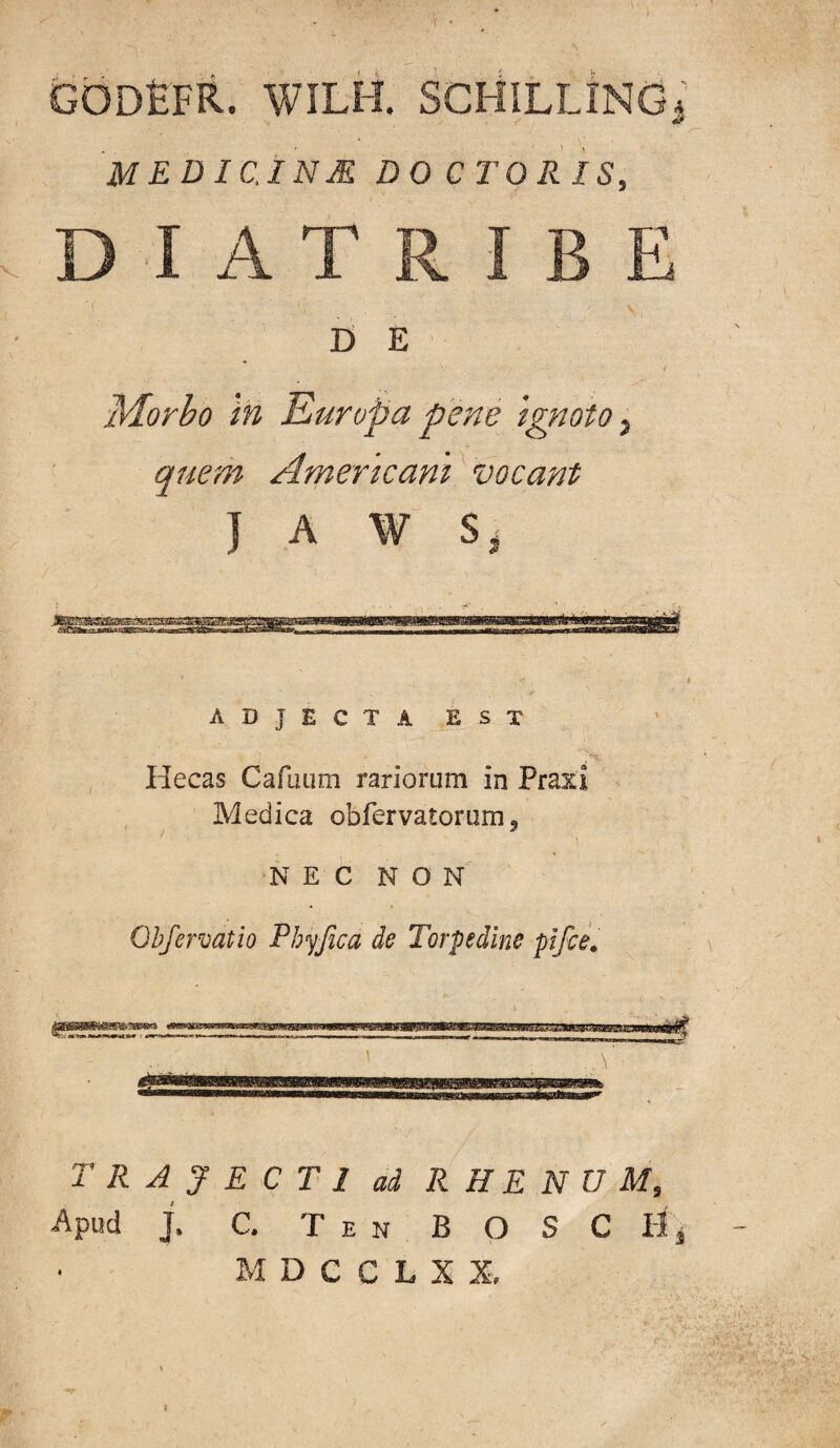 godEfr. wilh. scHillIng^’ MEDIC.INM DO CTORIS, D I A T R I B E D E !Morbo in Europa pene Ignoto quem Americani' vocant J A W ADJECTA EST Hecas Carmim rariorum in Praxi Medica obfervatorum^ NEC NON Ohfervatio Phyjica de Torpedine pifce. trajecti ai RHENUM, Apud j. C. T E N B O S C Hj