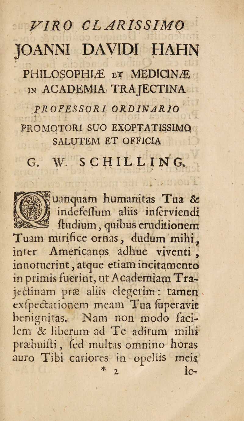 VIRO CLARISSIMO PANNI DAVIDI HAHN PHILOSOPHIA ET MEDICINA m ACADEMIA» TRAJECTINA PROFESSORI ORDINARIO i - PROMQTORI SUO EXOPTATISSIMQ SALUTEM ET OFFICIA G. W. SCHILLING. ? * r;. V i ^ -5. ' uanquam humanitas Tua & indefelTum aliis“inlerviendi ftudium, quibus eruditionem Tuam mirifice ornas, dudum mihi, inter Americanos adhuc viventi , innotuerint, atque etiam inqitamento in primis fuerint, ut Academiam Tra- jeftinam pr» aiiis elegerim: tamen . exlped;auonem meam Tua fuperavit benignitas. Nam non modo faci¬ lem & liberum ad Te aditum mihi prabuifti, fed multas omnino horas auro Tibi cariores in opellis meis * % le-