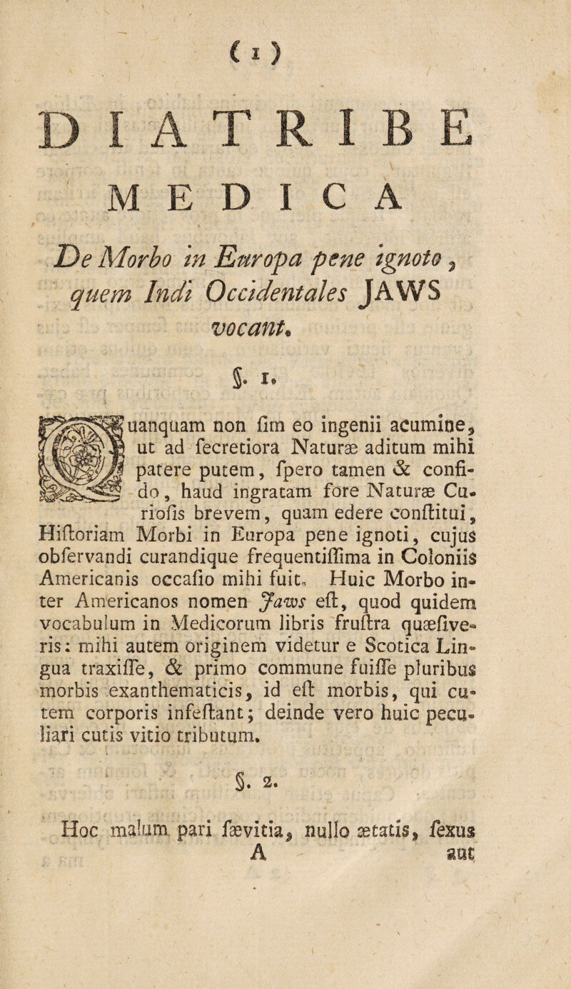 MEDICA De Morbo in^ Earopa pene 'ignoto, quem Indi Occidentales JAWS vocant. 5- I* uanquam non fim eo ingenii acumine. Ut ad fecretiora Naturae aditura mihi parere putem, fpero tamen & confi¬ do , haud ingratam fore Naturae Cu- riofis brevem, quam edere conflitui, Hiftoriam Morbi in Europa pene ignoti, cujus obfervandi curandique frequentiffima in Coloniis Americanis occafio mihi fuit. Huic Morbo in¬ ter Americanos nomen Janx)S eft, quod quidem vocabulum in Medicorum libris fruftra quaefive- ris; mihi autem originem videtur e Scotica Lin¬ gua traxifle, & primo commune fuiffe pluribus morbis exanthematicis, id eft morbis, qui cu¬ tem corporis infeftant; deinde vero huic pecu¬ liari cutis vitio tributum. §. 2. Hoc malum pari faevitia, nullo setatis, fexus A aut