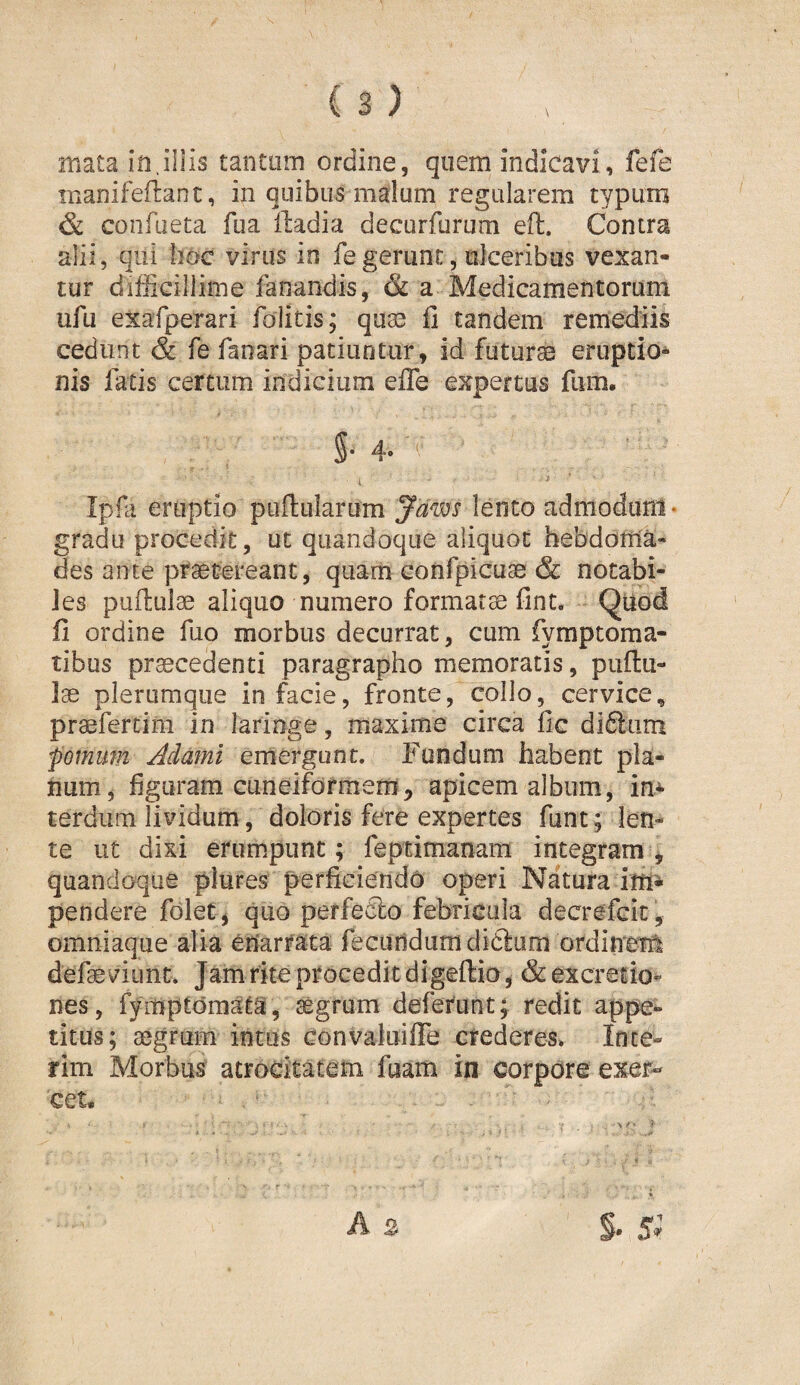 mata in.iliis tantum ordine, quem indicavi, fefe inanifefliant, in quibus malum regularem typum & confacta fua iladia decurfurum eft. Contra alii, qui hoc virus in fe gerunt, ulceribus vexan¬ tur difficillime fanandis, & a Medicamentorum ufu exafperari foiitis; quae fi tandem remediis cedunt & fe fanari patiuntur, id futurae eruptio¬ nis fatis certum indicium efiTe expertus fam, 5* 4* *' Ipfa eruptio pufiularum yaws lento adniodurrt- gradu procedit, ut quandoque aliquot hebdoma¬ des ante praetereant, quam confpicuae & notabi¬ les puffculae aliquo numero formatae fint. Qtiod fi ordine fuo morbus decurrat, cum fymptoma- tibus procedenti paragrapho memoratis, puftu- lae plerumque in facie, fronte, collo, cervice, praefercim in laringe, maxime circa fic di6lum fornum Adami emergunt. Fundum habent pla¬ num, figuram cuneiformem5 apicem album, in¬ terdum lividum, doloris fere expertes funt; len¬ te ut dixi erumpunt; feptimanam integram ^ quandoque plures perficiendo operi Natura pendere fdlet^ quo perfeClo febricula decrefeit, omniaque alia enarrata fecundum didliim ordineril defae viiint. Jam rite procedit digeftio^ &excreiio^ nes, fympcdraata, aegrum defeYunt; redit appe¬ titus; aegrum intus convaluifiTe crederes. Inie¬ rim Morbus atrocitatem fisam in corpore exer¬ cet*