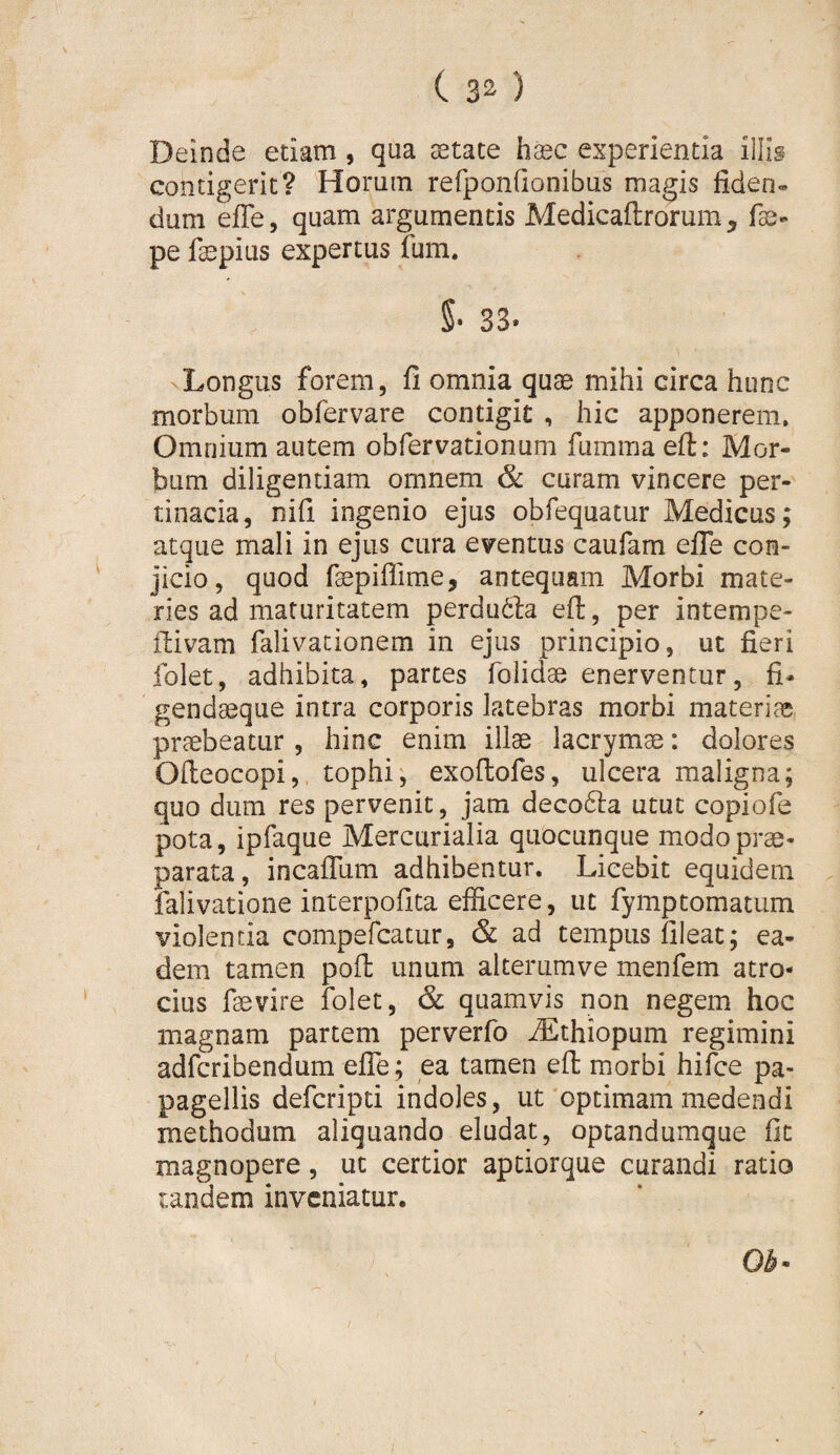 ( 3^ ) Deinde etiam , qua aetate haec experientia illis contigerit? Horum refponGonibus magis fiden« dum effe, quam argumentis Medicaftrorum, fe- pe fepius expertus fum. §• 33. Longus forem, fi omnia quae mihi circa hunc morbum obfervare contigit , hic apponerem. Omnium autem obfervationum fumma efi: Mor¬ bum diligendam omnem & curam vincere per¬ tinacia, nifi ingenio ejus obfequatur Medicus; atque mali in ejus cura eventus caufam efle con¬ jicio, quod faepiflime, antequam Morbi mate¬ ries ad maturitatem perdu61a efi, per intempe- fiivam falivationem in ejus principio, ut fieri folet, adhibita, partes folidae enerventur, fi- gendaeque intra corporis latebras morbi materias praebeatur, hinc enim illae lacrymae: dolores Ofieocopi, tophi; exoffcofes, ulcera maligna; quo dum res pervenit, jam decodla utut copiofe pota, ipfaque Mercurialia quocunque modo prae¬ parata, incaflum adhibentur. Licebit equidem falivatione interpofita efficere, ut fymptomatum violentia compercatur, & ad tempus fileat; ea¬ dem tamen pofl: unum alterumve menfem atro¬ cius faevire folet, & quamvis non negem hoc magnam partem perverfo ^thiopum regimini adfcribendum elTe; ea tamen efi: morbi hifce pa- pagellis defcripti indoles, ut‘optimam medendi methodum aliquando eludat, optandumque fit magnopere, ut certior aptiorque curandi ratio tandem inveniatur. Ob^