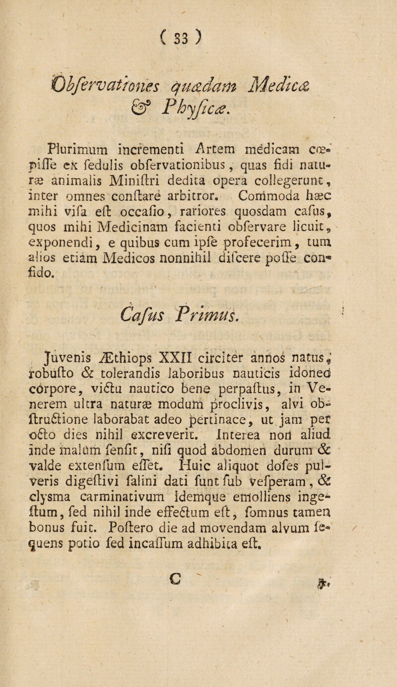 ^hfirvatfones ^u&dam Medtc<z ^ Fh^fica. Plurimum incrementi Artem medicam cne® pifle eK fedulis obfervationibiis, quas fidi natu¬ rae animalis Minifiri dedita opera collegerunt, inter omnes conflare arbitror. Commoda iisec mihi vifa efi: occafio, rariores quosdam caflis, quos mihi Medicinam facienti obfervare licuit ^ exponendi, e quibus cum ipfe profecerim, turu alios edam Medicos nonnihil difcere pofle con-* fido. Cafus Primus. Juvenis ^thiops XXII circiter annos natus,’ robufto & tolerandis laboribus nauticis idoiied cdrpore, vi6lu nautico bene perpaflus, in Ve¬ nerem ultra naturae modum proclivis, alvi ob« ilru6lione laborabat adeo pertinace, ut jam per ofto dies nihil excreverit. Interea nori aliud inde maldm fenfit, nifi quod abdonien durum & valde extenfum effet. Huic aliquot dofes pul¬ veris digefiivi faiini dati funt fub Vefperam, & clysma carminativum Idemqiia emolliens inge- Ilum, fed nihil inde efFe6lum efl, fomnus tameu bonus fuit. Poflero die ad movendam alvum fe^ quens potio fed incafium adhibita efl, ) '