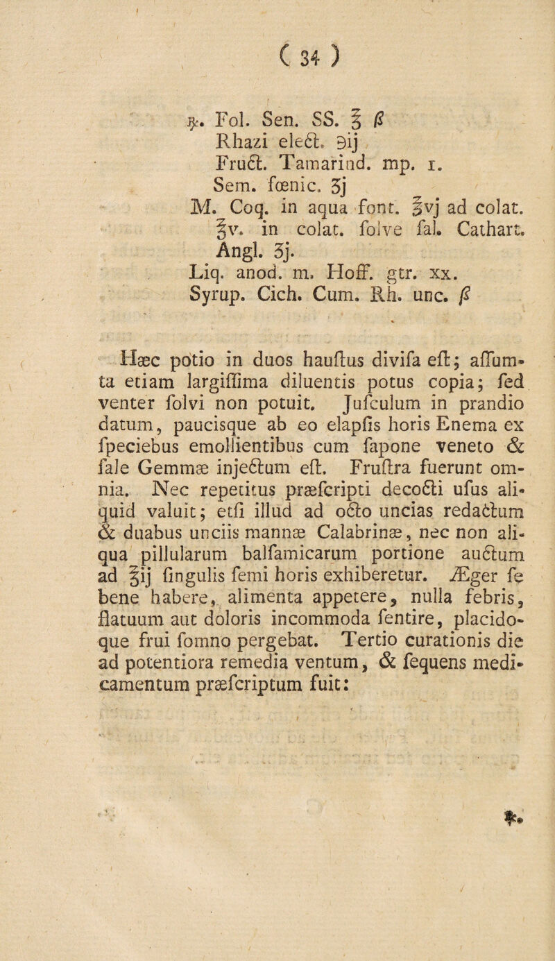 Fol. Sen. SS. 3 /? Rhazi eleft, 9ij Fru6l. Tamarind. mp. i. Sem. foenic. 3j M. Coq. in aqua font. ivj ad colat. §v. in colat, folve fal. Caihart. . Angi. 5j. Liq. anod. m. FIofF. gtr. xx. Syrup. Cich. Cum. Rh. une. Haec potio in duos hauflus divifa eil; aflum- ta etiam largiffima diluentis potus copia; fed venter fol vi non potuit. Julculum in prandio datum, paucisque ab eo elapfis horis Enema ex fpeciebus emollientibus cum fapone veneto & fale Gemmae injeftum ell:. Fruftra fuerunt om¬ nia. Nec repetitus praeferipti deco6li ufus ali¬ quid valuit; etfi illud ad 06I0 uncias redatlum & duabus unciis mannae Calabrinae, nec non ali¬ qua pillularum balfamicarum portione atiftum ad §ij lingulis femi horis exhiberetur, ^ger fe bene habere, alimenta appetere, nulla febris, flatuum aut doloris incommoda fentire, placido- que frui fomno pergebat. Tertio curationis die ad potentiora remedia ventum, & fequens medi¬ camentum praeferiptum fuit: