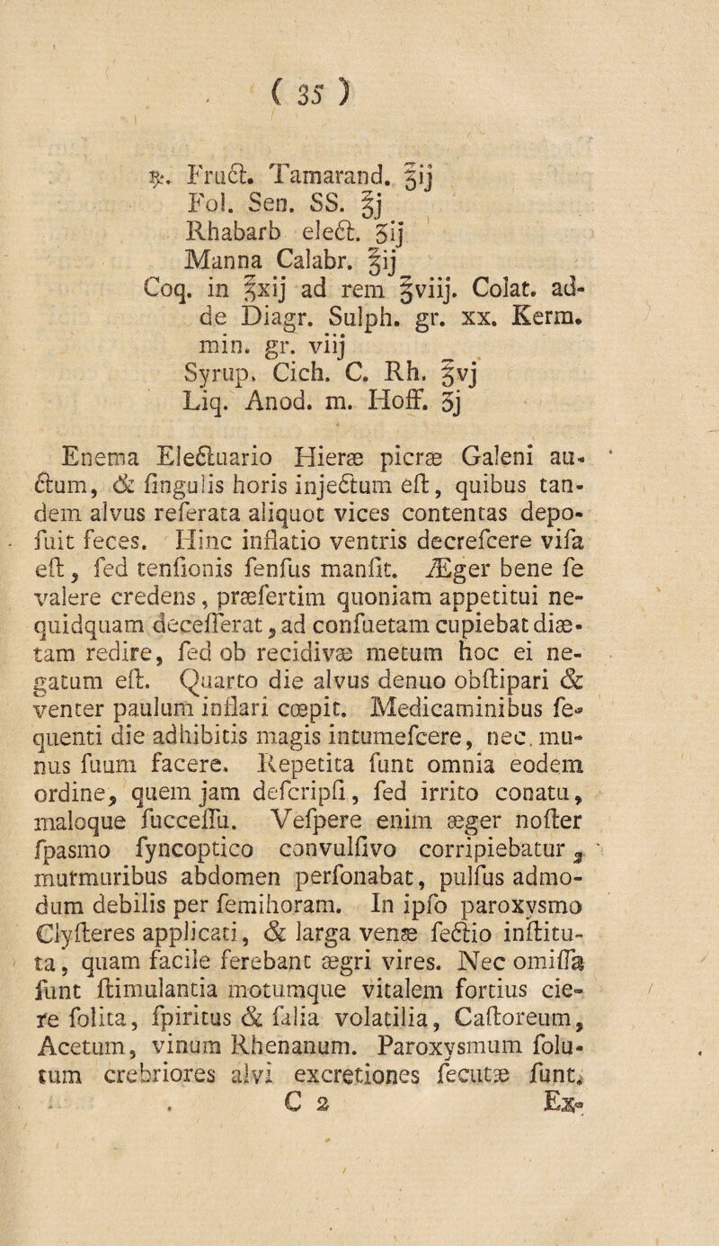 T/, Frufl:, Tamarand. 5ij Fol. Sen. SS. Rhabarb eleft. 5ij ' Manna Calabr. §ij Coq. in ^xij ad rem §viij. Colat, ad¬ de Diagr. Sulph. gr. xx. Kerm. min. gr. viij Syrup. Cich. C. Rh, §vj Liq. Anod. m. HofF. 3j Enema Eleftuario Hierae picrae Galeni au- £lum, fingulis horis injedtum efl, quibus tan¬ dem alvus referata aliquot vices contentas depo- fuit feces. Hinc inflatio ventris decrefcere vifa efl:, fed tenfionis fenfus manflt. iEger bene fe valere credens, praefertim quoniam appetitui ne- quidqiiam decefferat ^ ad corifuetam cupiebat diae¬ tam redire, fed ob recidivis metum hoc ei ne¬ gatum eft. Quarto die alvus denuo obflipari & venter paulum inflari cmpit. Medicaminibus fe*^ quenti die adhibitis magis intumefcere, nec. mu¬ nus fuum facere. Repetita fune omnia eodem ordine, quem jam defcripfi , fed irrito conatu, maloque fuccelTu. Vefpere enim aeger noder fpasmo fyncoptico convulfivo corripiebatur ^ mutmuribus abdomen perfonabat, pulfus admo¬ dum debilis per femihoram. In ipfo paroxysmo Clyderes applicati, & larga ven^ feftio inditu- ta, quam facile ferebant aegri vires. Nec omida funt dimulancia motumque vitalem fortius cie¬ re folita, fpiritus & falia volatilia, Cadoreum, Acetum, vinum Rhenanum. Paroxysmum folu- cum crebriores alvi excretiones fecuta^ funt^ C 2 Ejs®