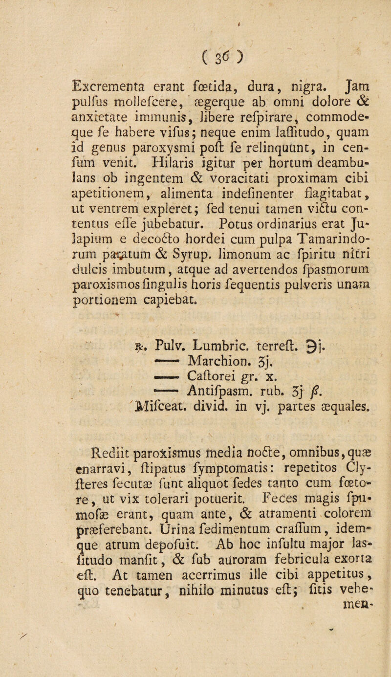 ( ) Excrementa erant foetida, dura, nigra. Jam pulfus mollefcere, aegerque ab omni dolore & anxietate immunis, libere refpirare, commode- que fe habere vifus; neque enim laflitudo, quam id genus paroxysmi poft fe relinquunt, in cen- fum venit. Hilaris igitur per hortum deambu¬ lans ob ingentem & voracitati proximam cibi apetitionem, alimenta indefinenter flagitabat, ut ventrem expleret; fed tenui tamen vi6lu con¬ tentus efle jubebatur. Potus ordinarius erat Ju- lapium e decofto hordei cum pulpa Tamarindo- rum pai;atum & Syrup. limonum ac fpiritu nitri dulcis imbutum, atque ad avertendos fpasmorum paroxismos Angulis horis fequentis pulveris unam portionem capiebat. V Pulv. Lumbric. terrefl. 9j. — Marchion. 5j. — Caftorei gr. x. — Antifpasm. rub. 5j /?. ^Mifceat. divid. in vj. partes aequales. \ Rediit paroxismus inedia nodle, omnibus,qus enarravi, flipatus fymptomatis: repetitos Cly- fteres fecutae funt aliquot fedes tanto cum foeto- re, ut vix tolerari potuerit. FeCes magis fpu- mofae erant, quam ante, & atramenti colorem praeferebant. Urina fedimentum crafllim, idem* que atrum depofuit. Ab hoc infultu major las- fitudo manflt, & fub aUroram febricula exorta efl. At tamen acerrimus ille cibi appetitus, quo tenebatur, nihilo minutus eft; ficis vehe- mea-