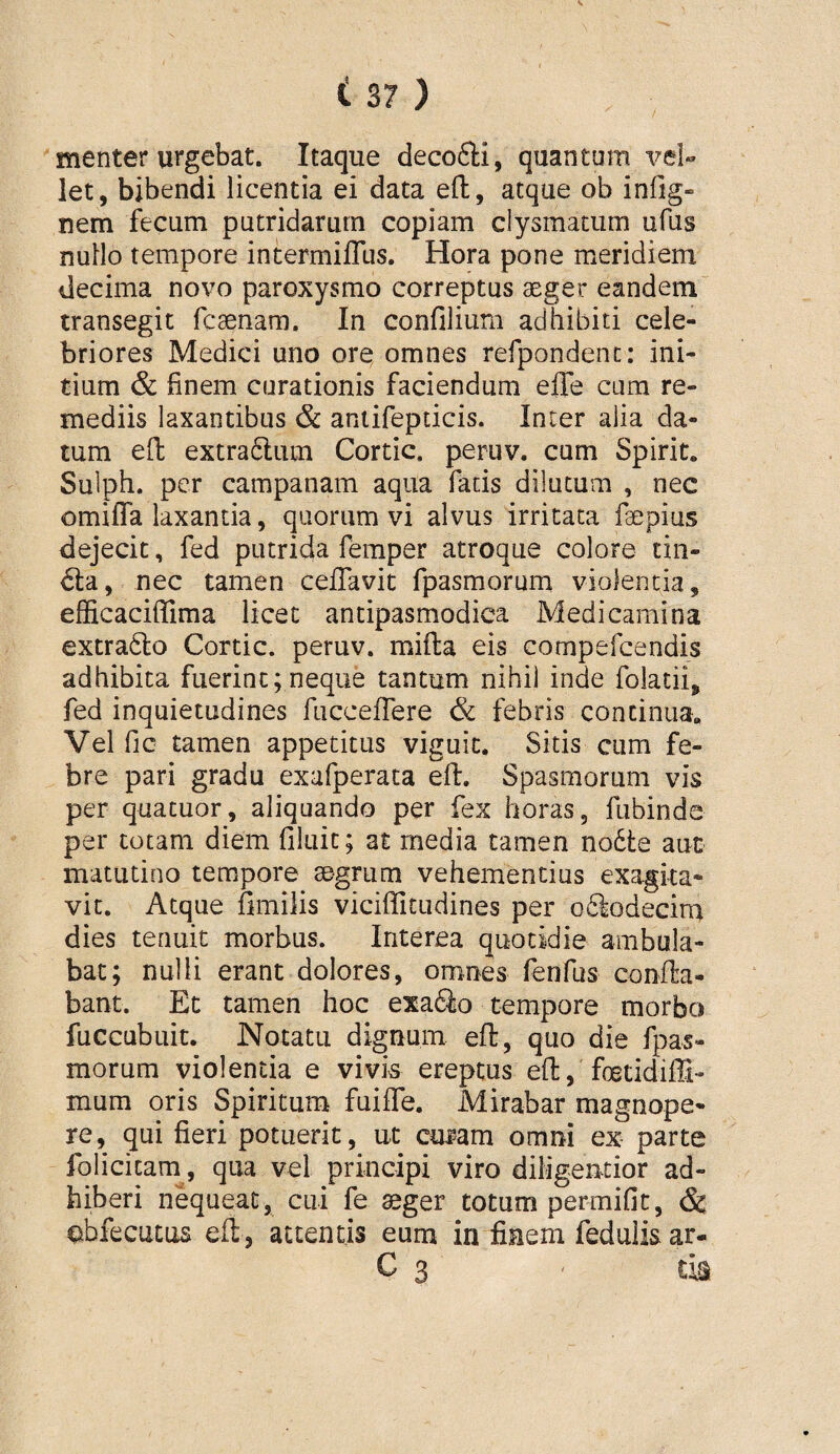 menter urgebat. Itaque decofti, quantum vel» let, bibendi licentia ei data efl:, atque ob infig» nem fecum putridarum copiam clysmacum ufus nuHo tempore intermiflus. Hora pone meridiem decima novo paroxysmo correptus aeger eandem transegit fcaenam. In confilium adhibiti cele¬ briores Medici uno ore omnes refpondenc: ini¬ tium & finem curationis faciendum effe cum re¬ mediis laxantibus & aniifepticis. Inter alia da¬ tum ed extra61;um Cortic. peruv. cum Spirit. Sulph. per campanam aqua facis dilutum , nec omiffa laxantia, quorum vi alvus irritata faepius dejecit, fed putrida femper atroque colore tiii- nec tamen ceflavic fpasmorum violentia, efficaciffima licet antipasmodica Medicamina extra6lo Cortic. peruv. mifta eis compercendis adhibita fuerint; neque tantum nihil inde folatii, fed inquietudines fucceflere & febris continua. Vel fic tamen appetitus viguit. Sitis cum fe¬ bre pari gradu exafperata ed. Spasmorum vis per quatuor, aliquando per fex horas, fubinds per totam diem filuit; at media tamen no6te aut matutino tempore aegrum vehementius exagita¬ vit. Atque fimilis viciffitudines per o6lodecirn dies tenuit morbus. Interea quotidie ambula¬ bat; nulli erant dolores, omnes fendis conda- bant. Et tamen hoc exa6io tempore morbo fuccubuit. Notatu dignum ed, quo die fpas¬ morum violentia e vivis ereptus ed, foetidiffi- mum oris Spiritum fuifle. Mirabar magnope¬ re, qui fieri potuerit, ut curam omni ex parte folicicam, qua vel principi viro diligentior ad¬ hiberi nequeat, cui fe ^ger totum permifit, & abfecuCLis ed, attentis eum in finem fedulis. ar- C 3 < m