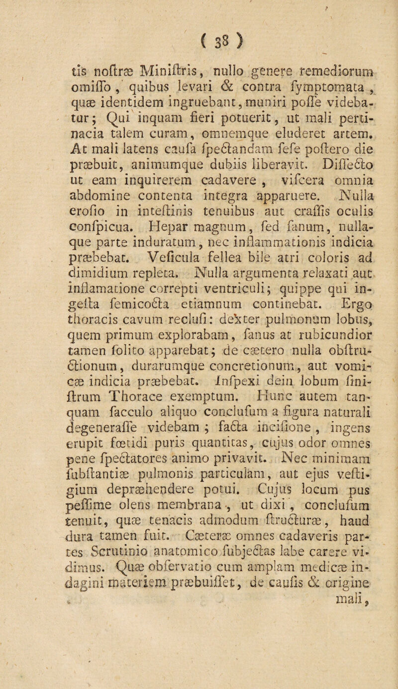 tis noftr^ Miniftris, nullo genere remediorum omiilo , quibus levari & contra fymptomata , quse identidem ingruebant, muniri pofie videba¬ tur ; Qui inquam fieri potuerit, ut mali perti¬ nacia talem curam, omnemque eluderet artem. At mali latens caufa fpeflandam fefe poliero die proebuic, animiimque dubiis liberavit, DilTedlo ut eam inquirerem cadavere , vifcera omnia abdomine contenta integra apparuere. Nulla erofio in intellinis tenuibus aut craffis oculis confpicLia. Hepar magnum, fed fanum, nulla¬ que parte induratum, nec inflammationis indicia praebebat. Veficiila fellea bile atri coloris ad dimidium repleta. Nulla argumenta relaxati aut inflamacione correpti ventriculi; quippe qui in- geila femicodfa etiamoum continebat. Ergo thoracis cavum reclufi: de!xter pulmonum lobus, quem primum explorabam, fanus at rubicundior tamen folito apparebat; de caecero nulla obllru- dfionum, durarumque concretionum, aut vomi¬ cas indicia praebebat. Infpexi deia lobum fini- ftrum Thorace exemptura. Hunc autem tan* quam facculo aliquo conclufum a fi.gura naturali degeneraffe videbam ; fafta inciflone , ingens erupit foetidi puris quantitas, cujus odor omnes pene fpedlatores animo privavit. Nec minimam fubflantiae pulmonis particulam, aut ejus velli- gium deprashendere potui. Cujus locum pus peffime olens membrana -, ut dixi , conclufum tenuit, quae tenacis admodum flruclurae, haud dura tamen fuit. Caecerai omnes cadaveris par¬ tes Scrutinio anatomico fubjeSas labe carere vi¬ dimus. Qu^ obfervatio cum amplam medicte in¬ dagini materiem praebuiflet, de caufis & origine mali,
