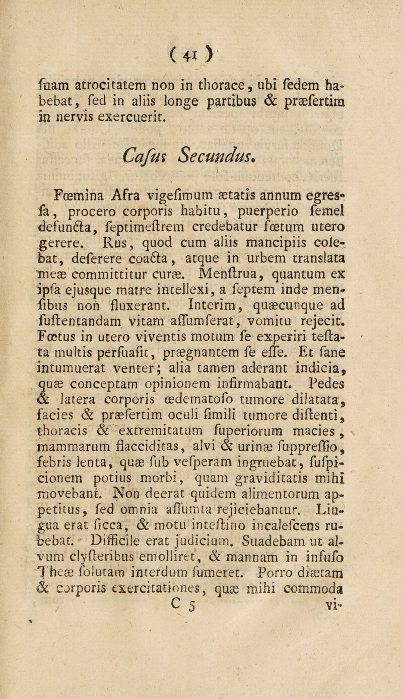 fuam atrocitatem non in thorace, ubi fedem ha¬ bebat, fed in aliis longe partibus & praefertim in nervis exercuerit. Cafm Secundus, \ Foemina Afra vigefimum aetatis annum egres*» fa 5 procero corporis habitu, puerperio femel defunfta, feptimeftrem credebatur foetum utero gerere. Rus, quod cum aliis mancipiis cole¬ bat, deferere coa6la, atque in urbem translata meae committitur curae. Menflrua, quantum ex ipfa ejusque matre intellexi, a feptem inde men- fibus non fluxerant. Interim, quaecunque ad fuftentandam vitam afllimferat, vomitu rejecit. Foetus in utero viventis motum fe experiri tella- ta multis perfuafic, praegnantem fe elTe. Ec fane intumuerat venter; alia tamen aderant indicia, quae conceptam opinionem infirmabant. Pedes & latera corporis oedematofo tumore dilatata, facies & praefertim octili flmili tumore diftenti, thoracis & extremitatum fuperioriim macies, mammarum flacciditas, alvi & urinae fuppreffio, febris lenta, quae fub vefperam ingruebat, fufpi- cionem potius morbi, quam graviditatis mihi movebant. Non deerat quidem alimentorum ap¬ petitus, fed omnia alTumta rejiciebantur. Lin¬ gua erat flcca, & motu inteflioo incalefcens ru¬ bebat. Difficile erat judicium. Suadebam ut al¬ vum clyflieribus emolliret, & mannam in infufo I heae folutam interdum Tumeret. Porro diaetam & corporis exercitationes, qu^ mihi commoda