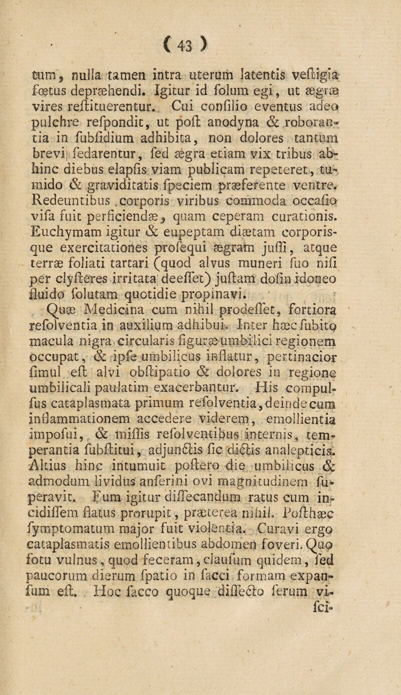 tum, nulla tamen intra uterum latentis vefligla foetus deprsehendi. Igitur id folum egi, ut segrs vires refticuerentur. Cui confilio eventus adeo pulchre refpondic, ut pofl: anodyna & roboran¬ tia in fubfidium adhibita, non dolores tantum brevij fedarentur, fed segra etiam vix tribus ab« hinc diebus elapfis viam publicam repeteret , tu*- mido & graviditatis fpeciem praeferente ventre. Redeuntibus .corporis viribus commoda occafio vifa fuit perficienda, quam ceperam curationis. Euchymam igitur & eupeptam diaetam corporis¬ que exercitationes prorequi aegram juffi, atque terrae foliati tartari (quod alvus muneri fiio nifi per clyftetes irritata deeflet) juflam dofin idoneo fiuido folutam quotidie propinavi. Quae Medicina cum nihil prodeflet, fortiora refolventia in auxilium adhibui Inter haec fiibito macula nigra circularis figurae uiiibilici regionem occupat, & ipfe umbilicus inflatur, pertinacior fimul efl: alvi obflipatio & dolores in regione umbilicali paulatim exacerbantur. His compul- fus cataplasmata primum refolventia,deindecum inflammationem accedere viderern, emollientia impofui, & miffis refolventibus internis, cem^ perantia fubftitui , adjuniSlis fic diftis analepticis. Altius hinc intumuit poflero die umbilicus & admodum lividus anferini ovi magnitudinem fu» peravit. Eum igitur diflecandiim ratus cum in- cidifiTem flatus prorupit, praeterea nihil. Poflhaec fymptomatum major fuit violentia. Curavi ergo cataplasmatis emollientibus abdomen foveri. Quo fotu vulnus , quod feceram, claufum quidem, fed paucorum dierum fpatio io facci formam expan- fum efl. Hoc facco quoque diire6lo ferum vi- fci»