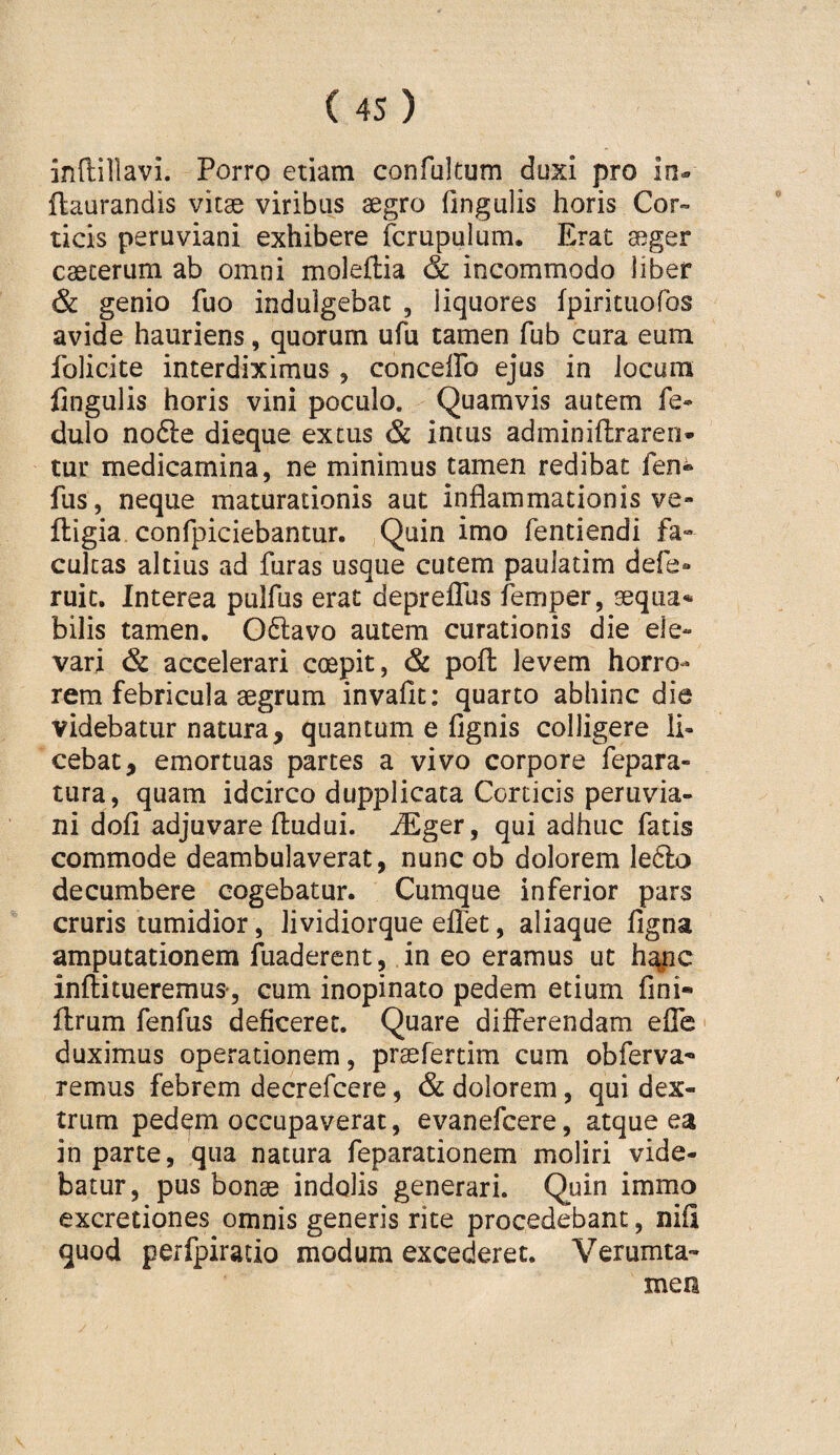 Jnflillavi. Porro etiam confultum duxi pro in- flaurandis vitge viribus aegro fingulis horis Cor¬ ticis peruviani exhibere fcrupulum. Erat aeger caecerum ab omni moleftia & incommodo liber & genio fuo indulgebac , liquores fpirituofos avide hauriens, quorum ufu tamen fub cura eum folicite interdiximus , conceffo ejus in Jocum fingulis horis vini poculo. Quamvis autem fe- dulo no6te dieque extus & intus adminiftraren- tur medicamina, ne minimus tamen redibat fen« fus, neque maturationis aut inflammationis ve- lligia confpiciebantur. Quin imo fentiendi fa¬ cultas altius ad furas usque cutem paulatim defe» ruit. Interea pulfus erat deprelTus femper, aequa^ bilis tamen, 06lavo autem curationis die ele¬ vari & accelerari ccepit, & pofl; levem horro¬ rem febricula aegrum invafit: quarto abhinc die videbatur natura, quantum e fignis colligere li¬ cebat, emortuas partes a vivo corpore fepara- tura, quam idcirco dupplicata Corticis peruvia¬ ni dofl adjuvare ftudui. iEger, qui adhuc fatis commode deambulaverat, nunc ob dolorem ledlo decumbere cogebatur. Cumque inferior pars cruris tumidior, lividiorque eflet, aliaque figna amputationem fuadercnt, in eo eramus ut h^c inftitueremus-, cum inopinato pedem edum fini- ftrum fenfus deficeret. Quare differendam effe duximus operationem, praefertim cum obferva- remus febrem decrefcere, & dolorem, qui dex¬ trum pedem occupaverat, evanefcere, atque ea in parte, qua natura feparationem moliri vide¬ batur, pus bonae indolis generari. Quin immo excretiones omnis generis rite procedebant, nifi quod perfpiratio modum excederet. Verumta- men