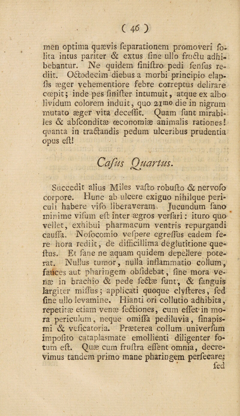 men optima quaevis feparationem promoveri fo. lita intus pariter & extus fine ullo frtidu adhi® bebantur. Ne quidem finiftro pedi fenfus re» diit. Oftodecim diebus a morbi principio elap- fis aeger veheuientiore febre correptus delirare coepit; inde pes finifter intumuit, atque ex albo lividum colorem induit, quo 2inio die in nigrum mutato aeger vita decelTic. Quam fune mirabi¬ les & abfeondit^ oeconomiae animalis rationes! quanta in traftandis pedum ulceribus prudentia opus efl! Cafus QjdartMs. Succedit alius Miles vaflo robufto & nervofo corpore. Hunc ab ulcere exiguo nihilque peri¬ culi habere vifo liberaveram. Jucundum fano minime vifum efl inter aegros verfari; ituro quo vellet, exhibui pharmacum ventris repurgandi cauffa. Nofocomio vefpere egrefilis eadem fe* re hora rediit, de difficillima deglutitione que« Ilus. Et fane ne aquam quidem depellere pote¬ rat. Nullus tumor, nulla inflammatio colium, fauces aut pharingem obfldebat, fine mora ve¬ nae in brachio & pede fedlae funt, & fanguis largiter miflus; applicati quoque clyfleres, fed fine ullo levamine. Hianti ori collutio adhibita, repetitae etiam vena^ fe61:iones, cum efTet-in mo¬ ra periculum, neque omilTa pediluvia, finapis- mi & veficatoria. Praeterea collum univerfum impolito cataplasmate emollienti diligenter fo¬ tum efl:. Quae cura fruftra effient omnia, decre¬ vimus tandem primo mane pharingem perfecare;