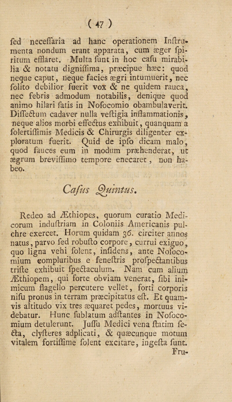 fed neceffaria ad hanc operationem Inflra« menta nondum erant apparata, cum seger fpi- ritLim efflaret. Multa funt, in hoc cafu mirabi¬ lia & notatu digniffima, praecipue haec: quod neque caput, neque facies aegri intumuerit, nec folito debilior fuerit vox & ne quidem rauca, nec febris admodum notabilis, denique quod animo hilari fatis in Nofocomio obambulaverit. Difleftum cadaver nulla veftigia inflammationis , neque alios morbi effeftus exhibuit, quanquam' a folertiflimis Medicis & Chirurgis diligenter ex¬ ploratum fuerit. Quid de ipfo dicam malo, quod fauces eum in modum praehenderat, ut aegrum breviffimo tempore enecaret, non ha¬ beo. Cafus Quintus. Redeo ad Aethiopes, quorum curatio Medi¬ corum induflriarn in Coloniis Americanis pul¬ chre exercet. Horum quidam 36. circiter annos natus,parvo fed robufto corpore, currui exiguo, quo ligna vehi folent, infidens, ante Nofoco- mium compluribus e feneflris profpedlantibus trifte exhibuit fpedlaculum. Nam cum alium Ailthiopem, qui forte obviam venerat, fibi ini¬ micum flagello percutere vellet, forti corporis nifu pronus in terram praecipitatus eft. Et quam¬ vis altitudo vix tres aequaret pedes, mortuus vi¬ debatur. Hunc fublatum aditantes in Nofoco- mium detulerunt. Juflu Medici vena ftatim fe- 6ta, clyfleres adpiicati, & quaecunque motum vitalem fortiffime folent excitare, ingefla fune. Fru-