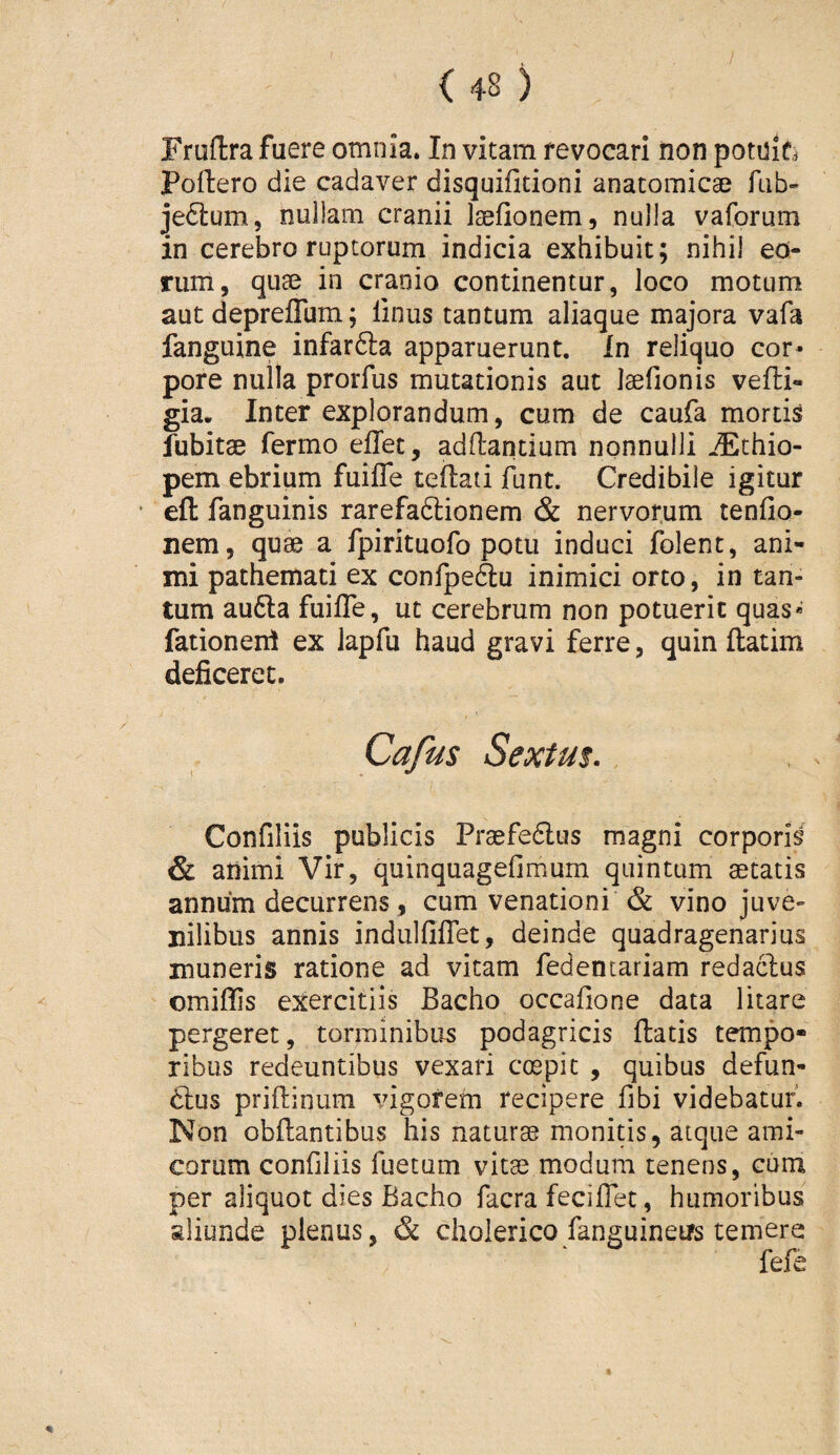 Frudra fuere omnia. In vitam revocari iion pot0i6 poliero die cadaver disquifitioni anatomicae fub- je6i:um, nullam cranii Isefionem, nulla vaforum in cerebro ruptorum indicia exhibuit; nihil eo¬ rum, quae in cranio continentur, loco motum aut depreflum; linus tantum aliaque majora vafa fanguine infarfta apparuerunt. In reliquo cor¬ pore nulla prorfus mutationis aut laefionis vefli- gia. Inter explorandum, cum de caufa mortis fubitae fermo eflet, adllantium nonnulli jEthio- pem ebrium fuiffe tellaii funt. Credibile igitur efl fanguinis rarefadlionem & nervorum tenfio- nem, quae a fpirituofo potu induci folent, ani¬ mi pathemati ex confpeftu inimici orto, in tan¬ tum au6la fuiffe, ut cerebrum non potuerit quas* fationeni ex lapfu haud gravi ferre, quin ftatim deficeret. Confiliis publicis Praefe6lus magni corporis & animi Vir, quinquagefimum quintum aetatis annum decurrens, cum venationi & vino juve¬ nilibus annis indulfiffet, deinde quadragenarius muneris ratione ad vitam fedentariam redaclus omiffis exercitiis Bacho occafione data litare pergeret, torminibus podagricis flatis tempo¬ ribus redeuntibus vexari cmpit , quibus defun- 6lus priflinum vigorem recipere fibi videbatur. Non obflantibus his naturae monitis, atque ami¬ corum confiliis fuetum vitas modum tenens, cum per aliquot dies Bacho facra feciffet, humoribus aliunde plenus, & choierico fanguinetrs temera fefe