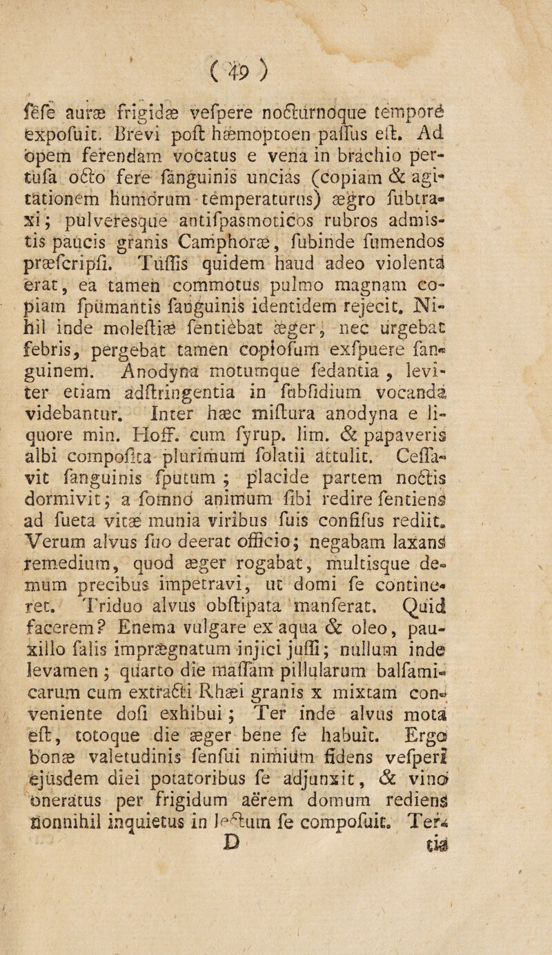 fefe aurae frigidae vefpere noftiirndqiie tempord ^xpofuic. Brevi poft: hcemopcoen palfus eft. Ad opem ferendam vodatus e vena in brachio per- tufa o6lo fere fanguinis uncias (copiam & agi¬ tationem humorum temperaturus) aegro fitbtra* xi; pulveresqiie antifpasmoticos rubros admis¬ tis paucis granis Caniphorae, fubinde fiimendos praefcripjfi. Tiiffis quidem haud adeo violenta erat, ea tamen commotus pulmo magnam co¬ piam fpiimantis fanguinis identidem rejecit. Ni¬ hil inde molefli^ fenticbac ^ger, nec urgebat febris, pergebat tamen copiofura exfpuere fan»^ guinerri. Anodyna motumque fedantia , levi- ter etiam adflringentia in fubridium vocanda videbantur. Inter hsec miftara anodyna e li¬ quore min. Hofr. cum fyrup. lim. & papaveris albi compofita plurimum folatii attulic. CelTa^ vic fanguinis fputum ; placide partem no6lis dormivit; a fomnd animum flbi redire fentien^ ad fueta vitae munia viribus fuis confifus rediit. Verum alvus fuo deerat officio; negabam laxant xemiedium, quod teger rogabat, multisque de¬ mum precibus impetravi, ut domi fe contine-» rec. Triduo alvus obflipata manferat. Quid facerem? Eoema vulgare ex aqua & oleo, pau¬ xillo falis impr^gnatiim injici juffi; nullam inde levamen ; qiiarto die maflam pilluiarom balfami-» carum cum extrafti Rhaei granis x mixtam con« veniente dofi exhibui; Ter inde alvus motai ed, totoque die seger bene fe habuit. Ergoi bonss valetudinis fenfui nimium fidens vefpeii ejusdem diei potatoribus fe adjunxit, & vin6 oneratus per frigidam aerem domum redieng honnihil inquietus in leQum fe compofuit. Tef^ D