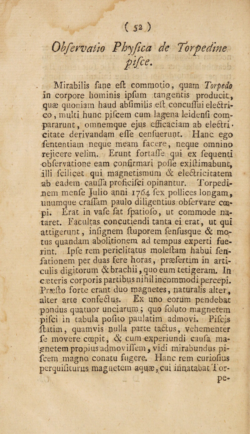 Ohfervatio Phyfica de Torpedine, pi{ce. Mirabilis faue efl: commotio, quarn Torpedo in corpore hominis ipfum tangentis produok, quae quoniam haud abfimilis eit coDcufTui eledtri- Go, multi hunc pifcem cum lagena leidenfi com¬ pararunt, omnemque ejus efficaciam ab eleclri* citate derivandam effe cenfuerLint. Hanc ego fententiam neque meam facere, neque omnino rejicere velirn. Erunt fortaile qui ex fequenci obfervatione eam confirmari poile exiftimabunt, illi fcilicet qui magnetismum & eleftricitatera ab eadem caufla proficifci opinantur. Torpedi¬ nem menfe Julio anni 1764 fex pollices longam, iinumque craflam paulo diligentius obiervare cm* pi. Erat in vafe fac fpatiofo, ut commode na¬ taret. Facultas concutiendi tanta ei erat, ut qui attigerunt, infignem fiuporem fenfusque & mo¬ tus quandani abolitionem ad tempus experti fue¬ rint. Ipfe rem periclitatus moleilam habui fen- fationem per duas fere horas, pr^fertim in arti¬ culis digitorum & brachii, quo eum tetigeram. In c.eteris corporis partibus nihil inGpmmodi percepi. Prgeiio forte erant duo magnetes, naturalis alter., alter arte confeflus. Ex uno eorum pendebat pondus quatiior unciarum,; quo foluto magnetem pifci in tabula polito paulatim admovi. Pifcjs llatim, quamvis nulla parte taftus, vehementer fe movere coepit, cum experiundi caufa, ma¬ gnetem propius admovifiem, vidi mirabundus pi¬ fcem magno conatu fugere. Hanc rem curiofius perquificurus magnetem aquae, cui innatabat Tor¬ pe-