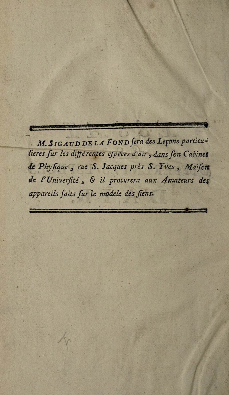 , M. S IG AUD DE LA F ON D fera des Leçons particu¬ lières fur les dijfe rentes ejpeecs d’aïr, dans fon Cabinet de Phyfique y rue S. Jacques près S. Yves , Ma fort K ' - ./ «fe VUniverfité y & il procurera aux Amateurs des appareils faits fur le modèle des fens.