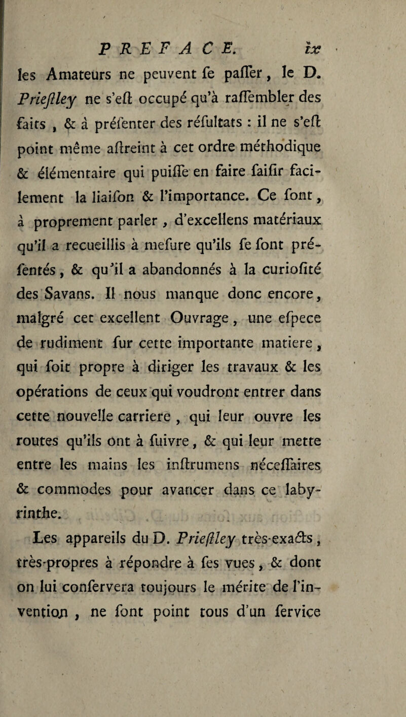 les Amateurs ne peuvent Te pafler, le D. Prieftley ne s’efl: occupé qu’à raflèmbler des faits , Çc à préfenter des réfultats : il ne s’efl point même aftreint à cet ordre méthodique & élémentaire qui puifTe en faire faifir faci¬ lement la liaifon & l’importance. Ce font, à proprement parler , d’excellens matériaux qu’il a recueillis à mefure qu’ils fe font pré- fentés, & qu’il a abandonnés à la curiofité des Savans. Il nous manque donc encore, malgré cet excellent Ouvrage, une efpece de rudiment fur cette importante matière, qui foit propre à diriger les travaux & les opérations de ceux qui voudront entrer dans cette nouvelle carrière , qui leur ouvre les routes qu’ils ont à fuivre, & qui leur mette entre les mains les inftrumens néceflaîres & commodes pour avancer dans ce laby¬ rinthe. Les appareils du D. Priefiley très-exa&s , très'propres à répondre à fes vues, & dont on lui confervera toujours le mérite de fin- ventioji , ne font point tous d’un ferviçe