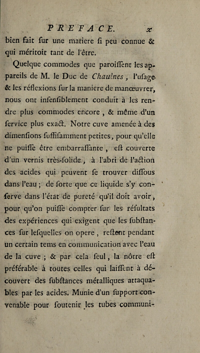 bien fait fur une matière fi peu connue & qui méritoit tant de l’être. Quelque commodes que paroiflent les ap¬ pareils de M. le Duc de Chaulnes, l’ufage- & les réflexions fur la maniéré de manœuvrer, nous ont infenfiblement conduit à les ren¬ dre plus commodes encore , & même d’un fervice plus exad. Notre cuve amenée à des dimenfions fuffifamment petites, pour qu’elle ne puifle être embarraflante , efl: couverte d’un vernis très-folide , à l’abri de l’adion des acides qui peuvent fe trouver difious dans l’eau ; de forte que ce liquide s’y con- ferve dans l’état de pureté qu’il doit avoir, pour qu’on puifle compter fur les réfultats des expériences qui exigent que les fubftan- ces fur lefquelles on opéré , refient pendant un certain tems en communication avec l’eau \ de la cuve ; & par cela feul, la nôtre efl: préférable à toutes celles qui laifllnt à dé¬ couvert des fubfiances métalliques attaqua¬ bles par les acides. Munie d’un fupport con¬ venable pour foutenir les tubes communi-