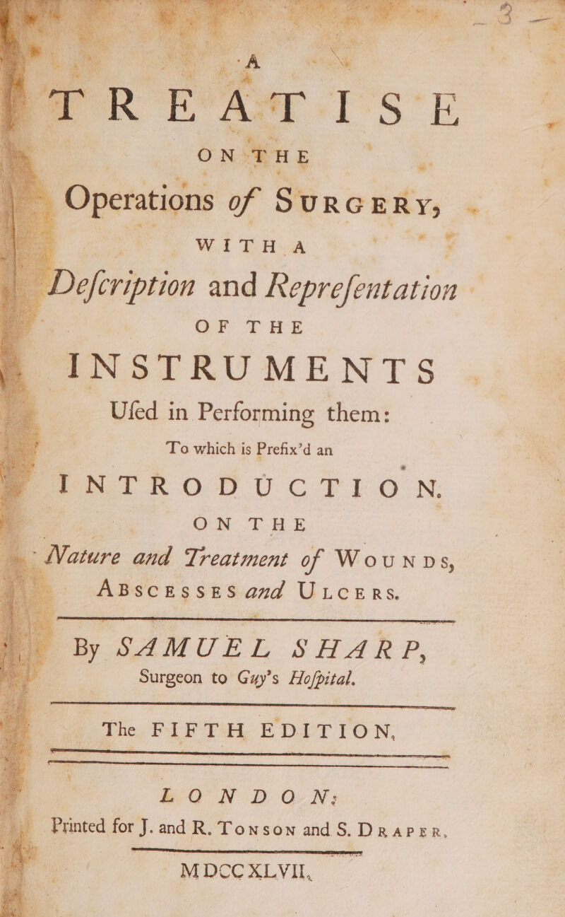 , OF ie H E ~ Operations of S URG ERY; ‘ ¥ Wit TA wh . OF THE J N S TRUMEN TS Ufed in Performing them: To which is Prefix’d an INTRODUCTION, ON THE ‘ Notre and Treatment of Woun vs, ABScESsES an ULcERsS. By SAMUEL SHARP, Surgeon to Guy’s Ho/pital. ae Ba N BD ON) ; Printed for J. and R. Townson andS. Draper, ia