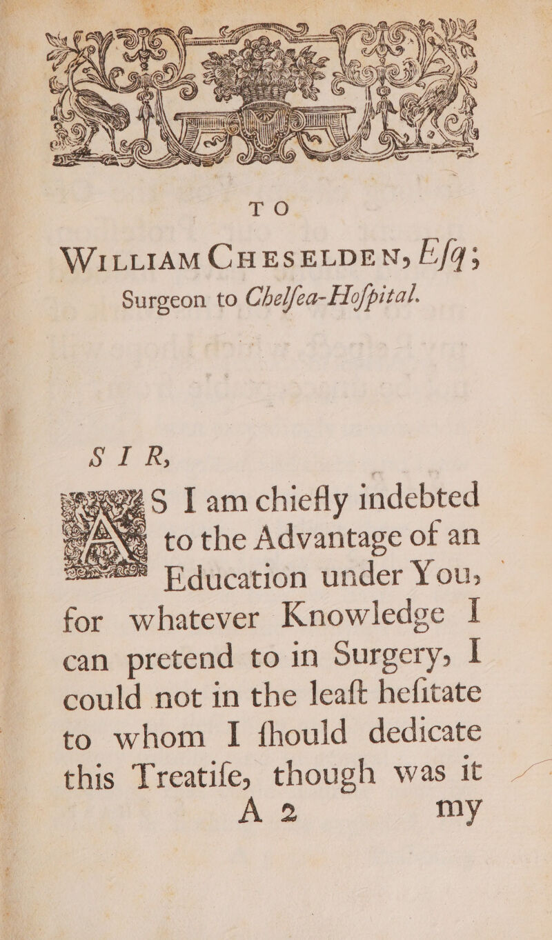 WILLIAM CHESELDEN; Eq; Surgeon to Chelfea-Ho/pital. o 2d Ks e294 S I am chiefly indebted Caen, to the Advantage of an sa TF ducation under Yous | for whatever Knowledge | can pretend to in Surgery, | could not in the leaft hefitate to whom I fhould dedicate this Treatife, though was it | A.2 my
