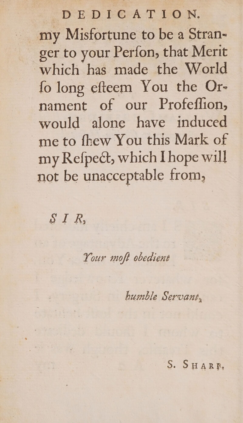 DEDIG@ATION, my Misfortune to be a Stran- _ ger to your Perfon, that Merit which has made the World fo long efteem You the Or- nament of our Profeffion, would alone have induced ~me to fhew You this Mark of my Refpect, which I hope will _ not be unacceptable from, SIR, Your moft obedient humble Servant, S. SHARP,