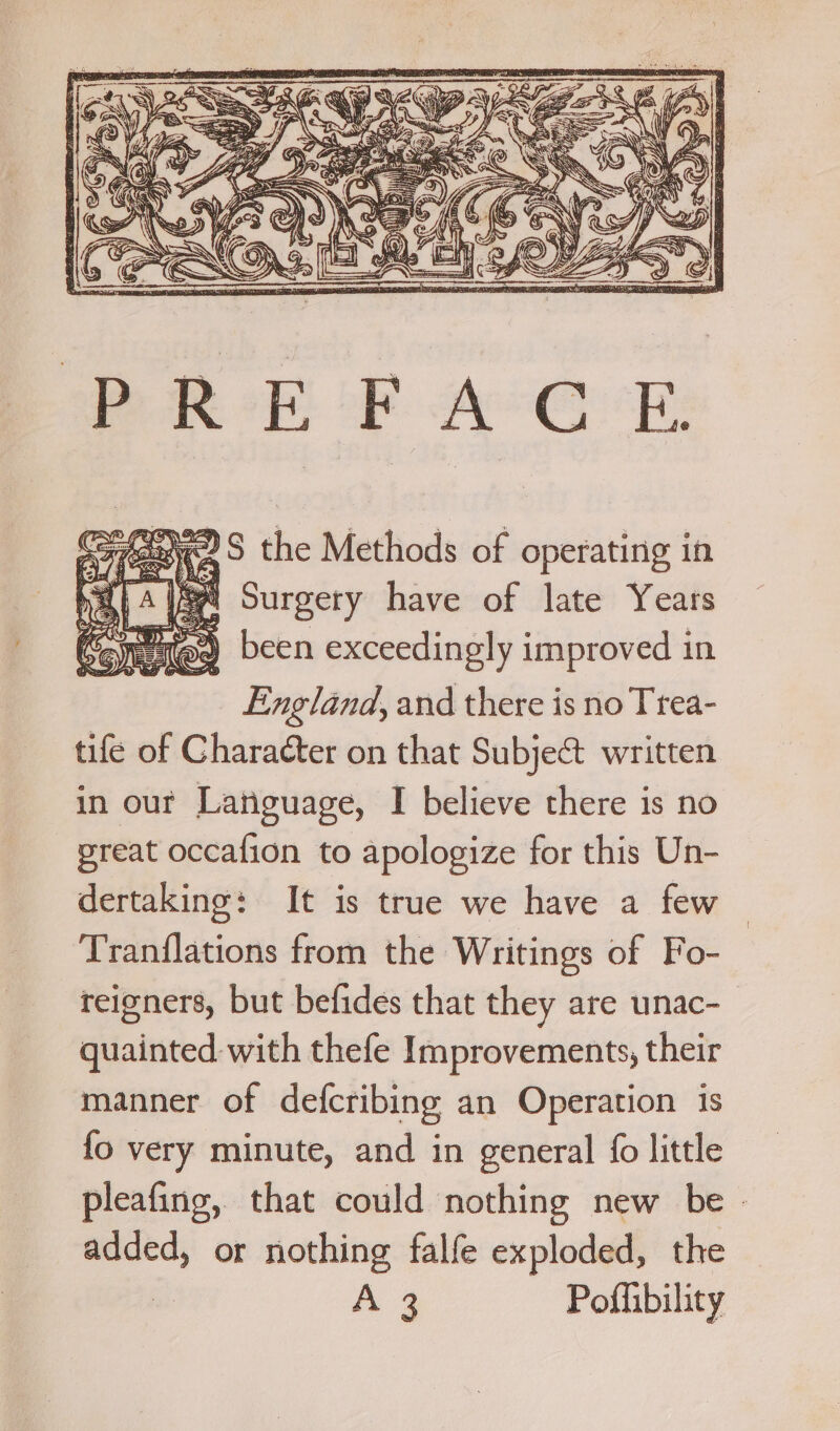 ; re Ke the Methods of operating in haa} A USea Surgery have of late Years (@a been exceedingly improved in England, and there is no Trea- tife of Character on that Subje&amp; written in our Latiguage, I believe there is no preat occafion to apologize for this Un- dertaking: It is true we have a few Tranflations from the Writings of Fo- reigners, but befides that they are unac- quainted with thefe Improvements, their manner of defcribing an Operation is fo very minute, and in general fo little pleafing, that could nothing new be - added, or nothing falfe exploded, the : A Pofhibility