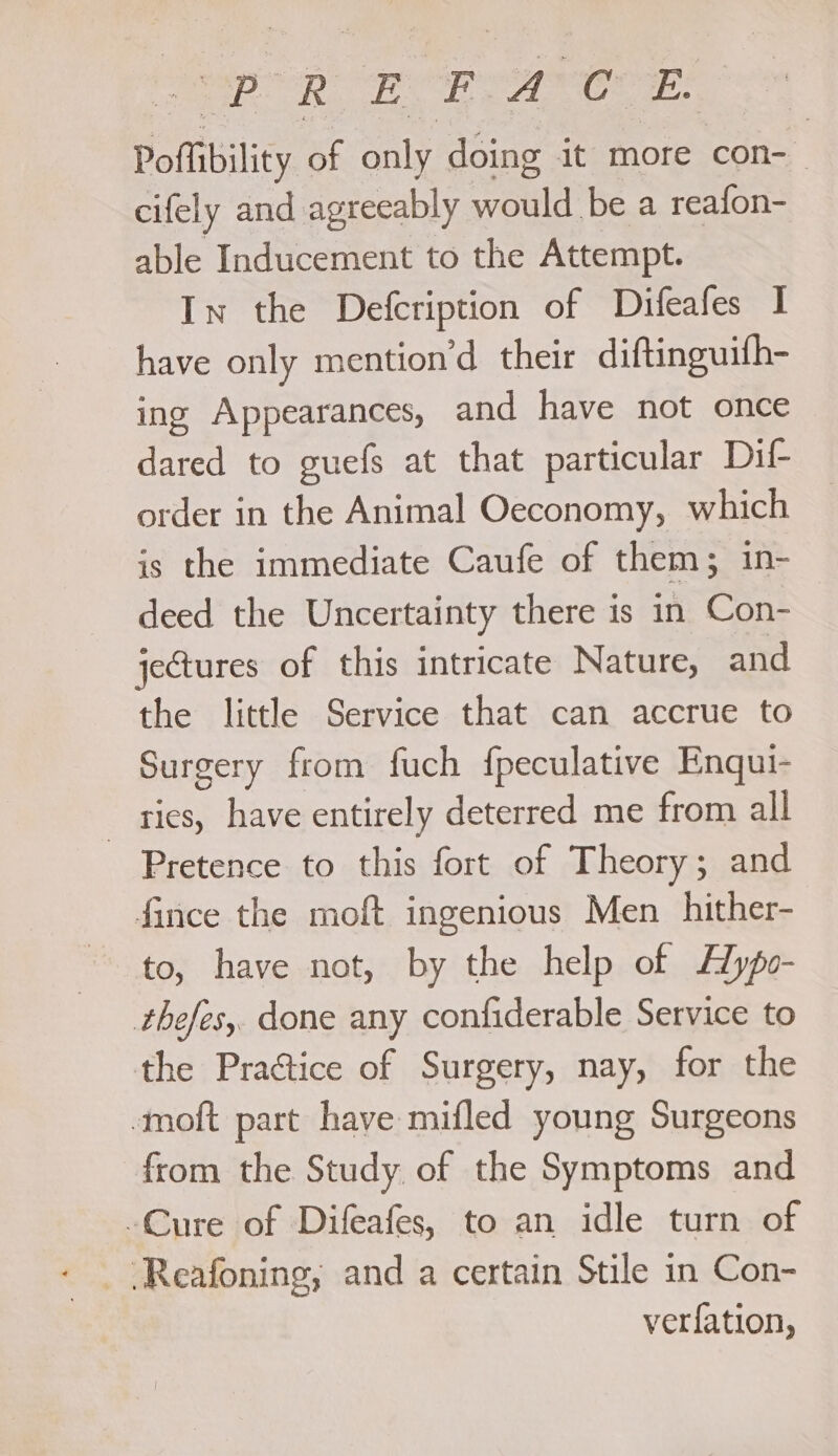 Poffibility of only doing it more con- cifely and agreeably vou be a reafon- able Inducement to the Attempt. In the Defcription of Difeafes I have only mention’d their diftinguifh- ing Appearances, and have not once dared to guefs at that particular Dif- order in the Animal Oeconomy, which is the immediate Caufe of them; in- deed the Uncertainty there is in Con- jectures of this intricate Nature, and the little Service that can accrue to Surgery from fuch {peculative Enqui- _ ties, have entirely deterred me from all Pretence to this fort of Theory; and fince the moft ingenious Men hither- to, have not, by the help of Alypo- thefes,. done any confiderable Service to the Practice of Surgery, nay, for the moft part have mifled young Surgeons from the Study of the Symptoms and -Cure of Difeafes, to an idle turn of ver{fation,