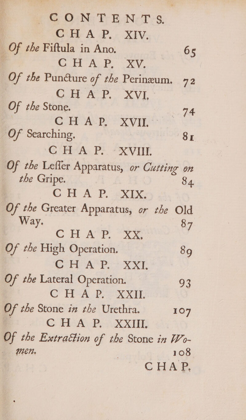 ete G6 No Fr EB NeT’s, ) bb A oP.» XIV, _ Of the Fiftula in Ano. 65 ; Cot AL ee Of the Puncture of the Perineum. 72 CHA P. VE Of the Stone. CHAP, XVII. Of Searching. | Sr AG Ene PS A Of the Leffer Apparatus, or Cutting on the Gripe. 84. | GH ALP. axes ’. the Greater Apparatus, or the Old Way. y CHAP. 2 Of the High Operation. 89 7a Cav AP XM. Of tbe Lateral Operation. ee. CHA Po soir Of the Stone im the Urethra. 107 Cs Tel By RE of the Extraction of the Stone in Wo- «Men. | 108 | CHAP,