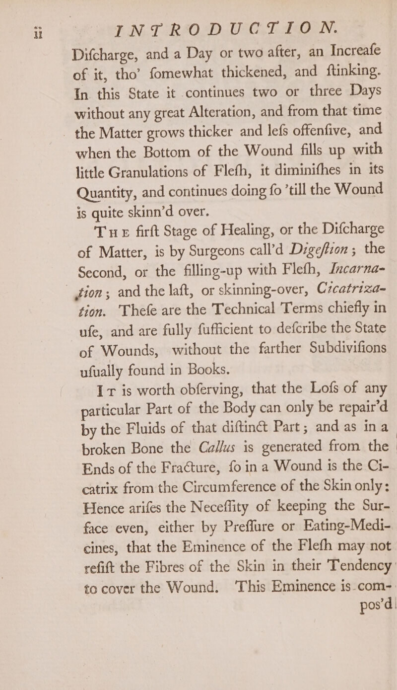 rr TN. TORSO DWT LON. Difcharge, and a Day or two after, an Increafe of it, tho’ fomewhat thickened, and ftinking. In this State it continues two or three Days without any great Alteration, and from that time when the Bottom of the Wound fills up with little Granulations of Flefh, it diminifhes in its Quantity, and continues doing fo ’till the Wound is quite skinn’d over. Tre firft Stage of Healing, or the Difcharge of Matter, is by Surgeons call’d Dige/lion ; the Second, or the filling-up with Flefh, lncarna- tion. Thefe are the Technical Terms chiefly in ufe, and are fully fufficient to defcribe the State of Wounds, without the farther Subdivifions ufually found in Books. Ir is worth obferving, that the Lofs of any particular Part of the Body can only be repair’d by the Fluids of that diftinét Part; and as ina broken Bone the Ca/Jus is generated from the Ends of the Fraéture, fo in a Wound 1s the Ci- catrix from the Circumference of the Skin only: Hence arifes the Neceflity of keeping the Sur- face even, either by Preffure or Eating-Medi- to cover the Wound. ‘This Eminence is.com- pos’d |
