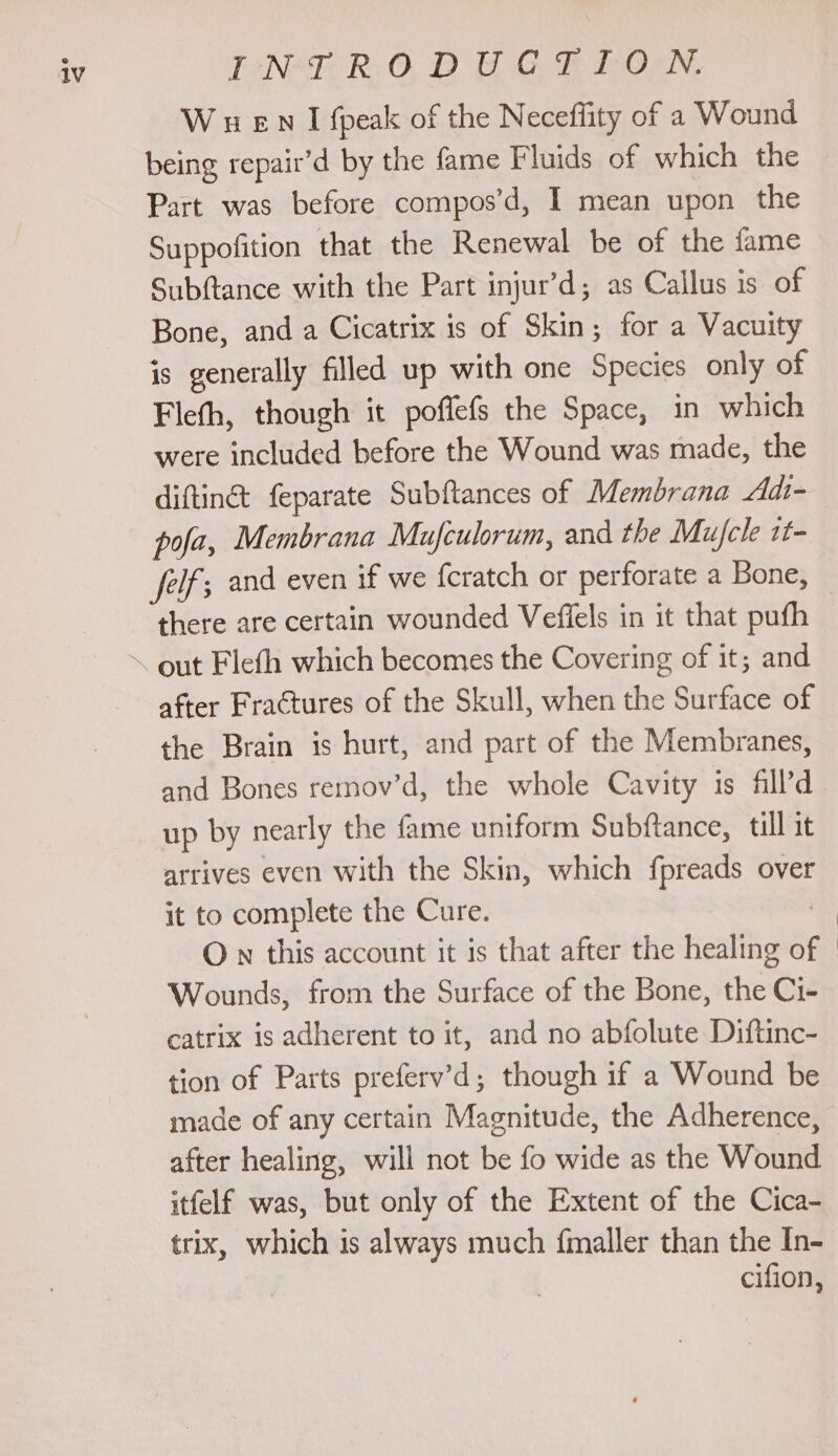 V- PNER ODE GErON, W wen I {peak of the Neceflity of a Wound being repair’d by the fame Fluids of which the Part was before compos’d, I mean upon the Suppofition that the Renewal be of the fame Subftance with the Part injur’d; as Callus is of Bone, and a Cicatrix is of Skin; for a Vacuity is generally filled up with one Species only of Fleth, though it poflefs the Space, in which were included before the Wound was made, the diftinc feparate Subftances of Membrana Adi- pofa, Membrana Mufculorum, and the Mufcle 1t- feif; and even if we fcratch or perforate a Bone, there are certain wounded Veffels in it that pufh after Fractures of the Skull, when the Surface of the Brain is hurt, and part of the Membranes, and Bones remov’d, the whole Cavity is fill’d up by nearly the fame uniform Subftance, till it arrives even with the Skin, which fpreads over it to complete the Cure. | On this account it is that after the healing of Wounds, from the Surface of the Bone, the Ci- catrix is adherent to it, and no abfolute Diftinc- tion of Parts preferv’d; though if a Wound be made of any certain Magnitude, the Adherence, after healing, will not be fo wide as the Wound itfelf was, but only of the Extent of the Cica- trix, which is always much fmaller than the In- cifion,