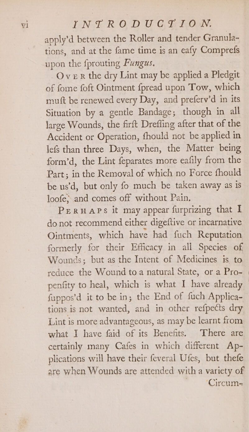 apply’d between the Roller and tender Granula- tions, and at the fame time is an Aly Comprefs Over the dry Lint may be applied a Pledgit of fome foft Ointment {pread upon Tow, which mutt be renewed every Day, and preferv’d in its Situation by a gentle Bandage; though in all large Wounds, the firft Drefling after that of the Accident or Operation, fhould not be applied in lefs than three Days, when, the Matter being form’d, the Lint feparates more eafily from the Part; in the Removal of which no Force fhould be us’d, but only fo much be taken away as 1s loofe; and comes off without Pain. PERHAPS it may appear furprizing that I donot recommend either digeftive or incarnative Ointments, which have had fuch Reputation formerly for their Efficacy in all Species of, Wounds; but as the Intent of Medicines is to fappos’ d it to be in; the End of fuch Applica- tions is not wanted, and in other refpects dry Lint is more advantageous, as may be learnt from what I have faid of its Benefits. There are certainly many Cafes in which different Ap- plications will have their feveral Ufes, but thefe ‘Circum-