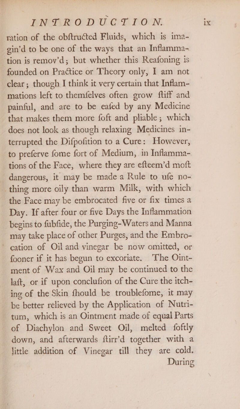 ration of the obftructed Fluids, which is ima- gin’d to be one of the ways that an Inflamma- ‘tion is remov’d; but whether this Reafoning is founded on Practice or Theory only, 1 am not clear; though I think it very certain that Inflam- mations left to themfelves often grow ftiff and painful, and are to be eafed by any Medicine that makes them more foft and pliable ; which does not look as though relaxing Medicines in- terrupted the Difpofition to a Cure: However, to preferve fome fort of Medium, in Inflamma- tions of the Face, where they are efteem’d mott _ dangerous, it may be made a Rule to ufe no- thing more oily than warm Milk, with which _ the Face may be embrocated five or fix times a Day. If after four or five Days the Inflammation begins to fubfide, the Purging-Waters and Manna may take place of other Purges, and the Embro- ~ cation of Oil and vinegar be now omitted, or fooner if it has begun to excoriate. The Oint- ment of Wax and Oil may be continued to the laft, or if upon conclufion of the Cure the itch- ing of the Skin fhould be troublefome, it may be better relieved by the Application of Nutri- tum, which is an Ointment made of equal Parts of Diachylon and Sweet Oil, melted foftly down, and afterwards ftirr’d together with a little addition of Vinegar till they are cold. During