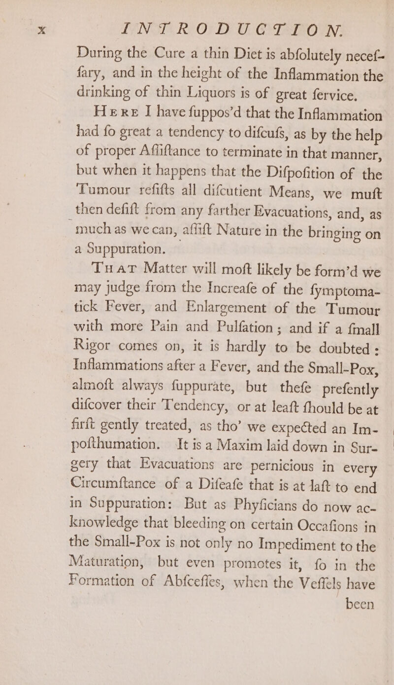 LING? Ro OF EY O- GYIaInO aN; During the Cure a thin Diet is abfolutely necef~ fary, and in the height of the Inflammation the drinking of thin Liquors is of great fervice. Here I have fuppos’d that the Infammation had fo great a tendency to difcufs, as by the help of proper Affiftance to terminate in that manner, but when it happens that the Difpofition of the Tumour refifts all difcutient Means, we muft then defift from any farther Evacuations, and, as much as we can, affift Nature in the bringing on a Suppuration. | Tuat Matter will moft likely be form’d we may judge from the Increafe of the fymptoma- _ tick Fever, and Enlargement of the Tumour with more Pain and Pulfation; and if a {mall Rigor comes on, it is hardly to be doubted - Inflammations after a Fever, and the Small-Pox, almoft always fuppurate, but thefe prefently difcover their Tendency, or at leaft thould be at firft gently treated, as tho’ we expected an Im- pofthumation. It is a Maxim laid down in Sur- gery that Evacuations are pernicious in every Circumftance of a Difeafe that is at lat to end in Suppuration: But as Phyficians do now ac- knowledge that bleeding on certain Occafions in the Small-Pox is not only no Impediment to the Maturation, but even promotes it, fo in the Formation of Abfceffes, when the Veffels have been