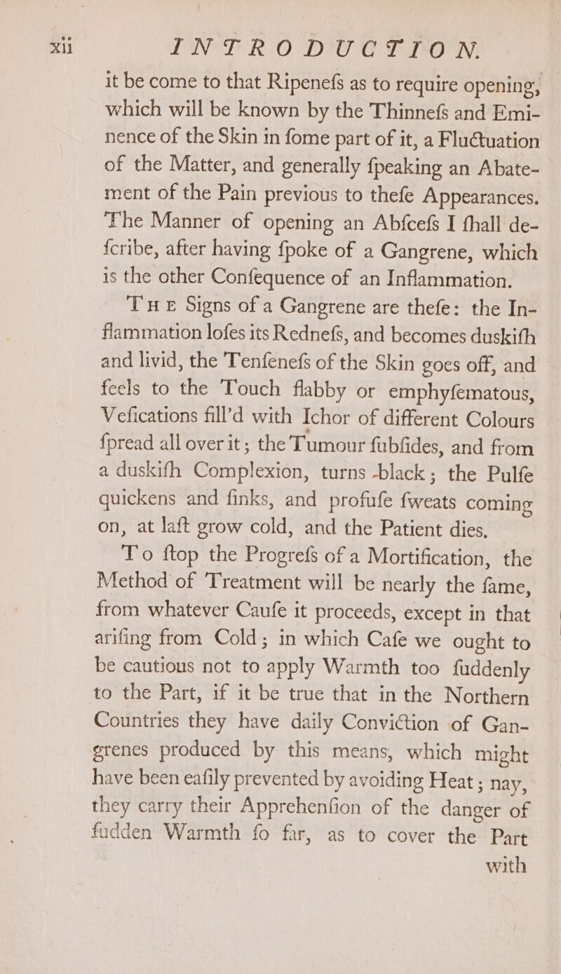 it be come to that Ripenefs as to require opening, which will be known by the Thinnefs and Emi- nence of the Skin in fome part of it, a Flu@tuation of the Matter, and generally fpeaking an Abate- ment of the Pain previous to thefe Appearances. The Manner of opening an Abfcefs I thall de- {cribe, after having {poke of a Gangrene, which is the other Confequence of an Inflammation. TH £ Signs of a Gangrene are thefe: the In- flammation lofes its Rednefs, and becomes duskith and livid, the Tenfenefs of the Skin goes off, and feels to the Touch flabby or emphyfematous, Vefications fill’d with Ichor of different Colours {pread all over it; the Tumour fubfides, and from a duskifh Complexion, turns -black; the Pulfe quickens and finks, and profufe {weats coming on, at laft grow cold, and the Patient dies, To ftop the Progrefs of a Mortification, the Method of Treatment will be nearly the fame, from whatever Caufe it proceeds, except in that arifing from Cold; in which Cafe we ought to be cautious not to apply Warmth too fuddenly to the Part, if it be true that in the Northern Countries they have daily Conviction of Gan- have been eafily prevented by avoiding Heat ; nay, they carry their Apprehenfion of the danger of fodden Warmth fo far, as to cover the Part with