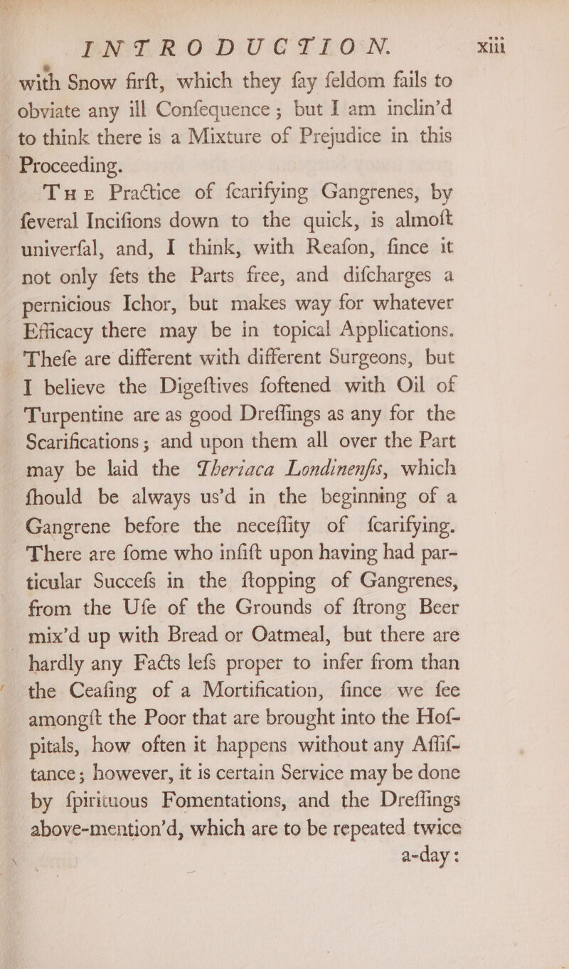 with Snow firft, which they fay feldom fails to obviate any ill Confequence ; but I am inclin’d to think there is a Mixture of Prejudice in this - Proceeding. Tue Practice of fcarifying Gangrenes, by feveral Incifions down to the quick, is almoft not only fets the Parts free, and difcharges a pernicious Ichor, but makes way for whatever _ Efficacy there may be in topical Applications. Thefe are different with different Surgeons, but I believe the Digeftives foftened with Oil of Turpentine are as good Dreffings as any for the _ Scarifications ; and upon them all over the Part may be laid the Therzaca Londinenfis, which — fhould be always us’d in the beginning of a Gangrene before the neceflity of fcarifying. There are fome who infift upon having had par- ticular Succefs in the ftopping of Gangrenes, from the Ufe of the Grounds of ftrong Beer _ mix’d up with Bread or Oatmeal, but there are hardly any Facts lefs proper to infer from than the Ceafing of a Mortification, fince we fee amongtt the Poor that are brought into the Hof- - pitals, how often it happens without any Affif- tance; however, it is certain Service may be done by {pirituous Fomentations, and the Dreflings above-mention’d, which are to be repeated twice a-day :