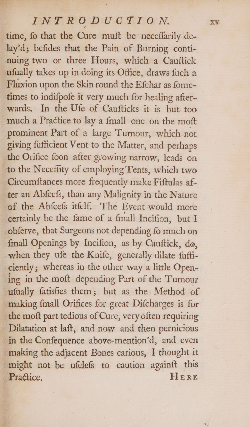 INT FODUC TION. XY. time, fo that the Cure muft be neceffarily de- -lay’d; befides that the Pain of Burning conti- nuing two or three Hours, which a Cauftick ufually takes up in doing its Office, draws fuch a Fluxion upon the Skin round the Efchar as fome- times to indifpofe it very much for healing after- wards. In the Ufe of Caufticks it is but. too much a Practice to lay a fmall one on the moft prominent Part of a large Tumour, which not giving fufficient Vent to the Matter, and perhaps the Orifice foon after growing narrow, leads on to the Neceflity of employing Tents, which two Circumftances more frequently make Fiftulas af- ter an Abfcefs, than any Malignity in the Nature of the Abfcefs itfelf. The Event would more certainly be the fame of a fmall Incifion, but I obferve, that Surgeons not depending fo much on {mall Openings by Incifion, as by Cauftick, do, when they ufe the Knife, generally dilate fuffi- ciently 5 whereas in the other way a little Open- ing in the moft depending Part of the Tumour ufually fatisfies them; but as the Method of making {mall Orifices oi ereat Difcharges is for the moft part tedious of Cure, very often requiring _ Dilatation at laft, and now and then pernicious in the Confequence above-mention’d, and even making the adjacent Bones carious, I thought it might not be ufelefS to caution aieiche this _Praétice. HERE