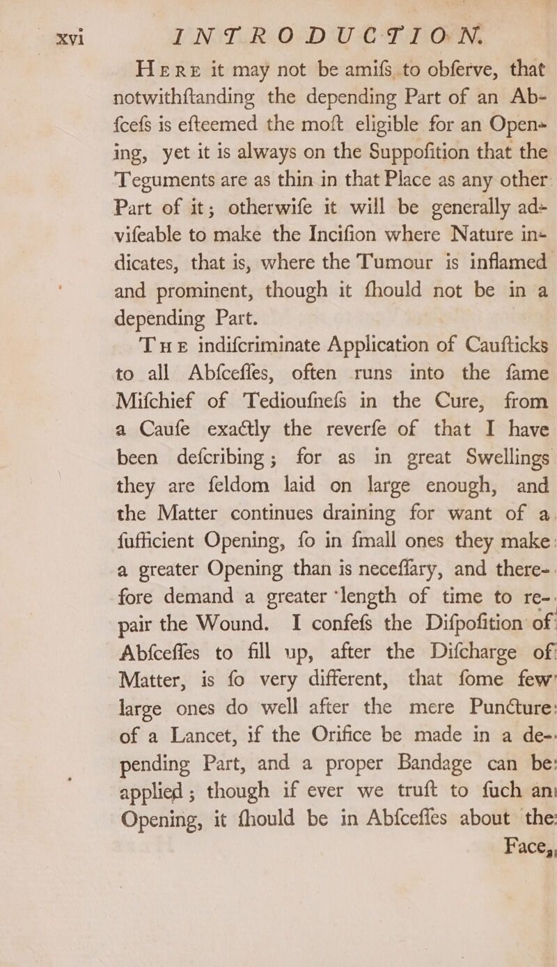 HERE it may not be amifs to obferve, that notwithftanding the depending Part of an Ab- {cefs is efteemed the moft eligible for an Open= ing, yet it is always on the Suppofition that the Teguments are as thin in that Place as any other: Part of it; otherwife it will be generally ad- vifeable to make the Incifion where Nature in+ dicates, that is, where the Tumour is inflamed and prominent, though it fhould not be in a depending Part. Tue indifcriminate Application of Caufticks to all Abfceffes, often runs into the fame Mifchief of Tedioufnefs in the Cure, from a Caufe exactly the reverfe of that I have been defcribing; for as in great Swellings they are feldom laid on large enough, and the Matter continues draining for want of a. fufficient Opening, fo in {mall ones they make: a greater Opening than is neceffary, and there-: fore demand a greater ‘length of time to re-. pair the Wound. I confefs the Difpofition of Abfceffes to fill up, after the Difcharge of Matter, is fo very different, that fome few’ large ones do well after the mere PunCture: of a Lancet, if the Orifice be made in a de-- pending Part, and a proper Bandage can be: applied ; though if ever we truft to fuch an Opening, it fhould be in Abfcefies about the: Face,,