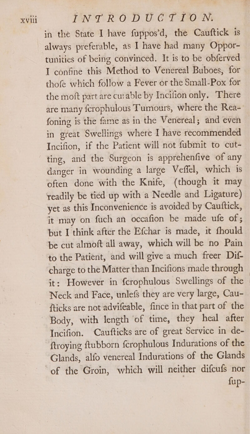 in the State I have fuppos’d, the Cauftick 1s always preferable, as I have had many Oppor- tunities of being convinced. It is to be obferved I confine this Method to Venereal Buboes, for thofe which follow a Fever or the Small-Pox for the moft part are curable by Incifion only. There are many ferophulous ‘Tumours, where the Rea-: foning is the fame as in the Venereal; and even in great Swellings where I have recommended Incifion, if the Patient will not fubmit to cut- danger in wounding a large Veffel, which is often done with the Knife, (though it may readily be ticd up with a Needle and Ligature) yet as this Inconvenience is avoided by Cauttick, it may on fuch an occafion be made ufe of; but I think after the Efchar is made, it fhould be cut almoft all away, which will be no Pain charge to the Matter than Incifions made through — it: However in {crophulous Swellings of the fticks are not advifeable, fince in that part of the Incifion. Cautfticks are of great Service in de- ftroying ftubborn f{crophulous Indurations of the Glands, alfo venereal Indurations of the Glands fup-