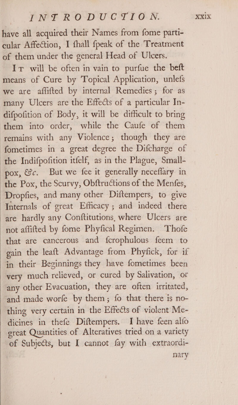 have all acquired their Names from fome parti- cular Affection, I fhall fpeak of the Treatment of them under the general Head of Ulcers. Ir will be often in vain to purfue the beft means of Cure by Topical Application, unlefs we are affifted by internal Remedies; for as many Ulcers are the Effects of a particular In- difpofition of Body, it will be difhcult to bring them into order, while the Caufe of them remains with any Violence; though they are fometimes in a great degree the Difcharge of the Indifpofition itfelf, as in the Plague, Small- pox, &amp;c. But we {ee it generally neceflary in the Pox, the Scurvy, Obftructions of the Menfes, Dropfies, and many other Diftempers, to give Internals of great Efficacy ; and indeed there are hardly any Conftitutions, where Ulcers are not affitted by fome Phyfical Regimen. Thofe that are cancerous and fcrophulous feem to gain the leaft Advantage from Phyfick, for if very much relieved, or cured by Salivation, or any other Evacuation, they are often irritated, and made worfe by them; fo that there is no- thing very certain in the Effects of violent Me- dicines in thefe Diftempers. I have feen alfo great Quantities of Alteratives tried on a variety of Subjects, but I cannot fay with extraordi- nary