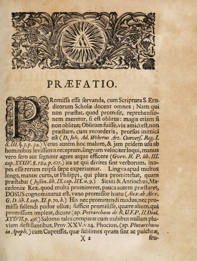 PRAEFATIO. Romifla effe fervanda, cum Scriptura S. Eru¬ ditorum Scholae docent omnes ; Nam qui non praeftat, quod promifit, reprehenfio- nem meretur, fi eft oblitus: magis etiam fii non oblitus; Oblitum fuifle,vix amici eft,non praeftare, cum recorderis, prorfus inimici ....eft ( D. Joh. Ad. Weberm Art. Converf. Reg. 1. SJII^.p. 34I) Vetus autem hoc malum,& jam pridem uluab hominibus leviffimis receptumdingvam velociter loqui, manus vero fero aut fegniter agere atque efficere (Gvev.H.\ P. lib.III. cap. XXXIV. §, r84-p. £27-) ita ut qui divites fint verborum, ino¬ pes effe rerum reipla fepe experiamur. Lingva apud multos longa, manus curta, ut Philippi, qui plura promittebat, quam praeftabat ( JuJlin. lib. IX. cap. IIX. n.s.) Sicuti & Antiochus,Ma¬ cedonia: Rex, quod multa promitteret, pauca autem praeftaret, DOSUS cognominatus eft, vano promiflor hiatu {Alex.ab Alex, G. D. lib. I. cap. XI.p. 70. bi) His nec promittendi modus,nec pro- miffa fallendi pudor ullus; Pufficit promilifle, quaere alium,qui promiffiim impleat,dicunt(ap. Petrarcham deR.U.F.P,II.Dial, XXXRlIp. 4]&.')S> alomo talescomparatcum nubibus nullam plu¬ viam deftillantibus, Prov.XXV.v.14. Phocion, (ap. Plutarchmn in Apoph,) cumCupreiffs, quae fublimes qvum fint ac pulchrae, )( 2 ' £m-