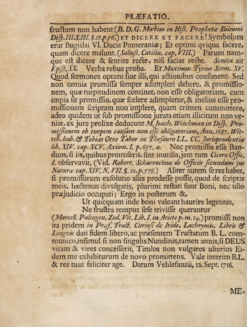 — m,M imil . .. - , ,,T I -- r r n —— 1 — ~J fru&um non habent (B. D. G. Moebius in Hift. Propheta Bileami DiJp.III.S.111.§.i7p.f6i)et dicere et facere!Symbolum erat Bugislai VI. Ducis Pomeranias; Et optimi qvique facere, quam dicere malunt. ('Salluji. Catilin. cap. VHP) Parum nam¬ que eft dicere & fentire redte, nifi facias refle. Seneca ait EpiJhXL Verba rebus proba. Et Maximus Tyrim Serm. XV. Quod fermones optimi fint illi, qui a&ionibus conlonent. Sed non omnia promifla femper adimpleri debere, & promiflio- nem, quae turpitudinem continet, non efle obligatoriam, cum impia ut promiffio,quse icelere adimpletur, & melius effepro- mifiionem (criptam non implere, quam crimen committere, adeo quidem ut fub promiffione jurata etiam illicitum non ve¬ niat, ex jure prolixe deducunt M,Joach. JVeichman in DiJ]>. Pro- mijjtonem ob turpem caufatn non ejje obligatoriam, Arm. 1687. Wit- teh. hab. <2? Ubias Otto Labor in 'Thcjauro LL. CC, Jurisprudentia lib, XIV. cap. XCV. Axiom. I. p. 6fj, a. Nec promiffis efle flan¬ dum, fi iis, quibus promiferis, fint inutilia,jam tum Cicero Offic. /. obfervavit, (Vid. Robert, Scharrockius de Officiis Jecundwn jus Natura cap. XIV. N. VII. §. io.p.s7S.) Aliter autem (e res habet, fi promiflorum exfolutio aliis prodefle poflit, quod de fcriptis meis, haflenus divulgatis, plurimi teftati fiint Boni, nec ullo praejudicio occupati; Ergo in pofterum &, Ut quicquam inde boni valeant haurire legentes, Ne fruftra tempus (e(e triviile querantur (Marcell, Palingen. Zod. Vit, Lib. I in Ariete p. m. 14.) promifli non ita pridem in Praf. LraB. Curioji de Iride, Lachrymis, Libris <2? Unguis dati fidem libero, ac pr^fentem Tractatum B. L. com¬ munico,infimul fi non fingulisNundinis,tamen annis,fi DEUS vitam & vires conceflerit, Titulos non vulgares ulterius Ei¬ dem me exhibiturum de novo promittens. Vale interim B.L. & res tuas feliciter age. Datum Vehlefanzii, 12. Sept. 1716. ryy* ' ME-