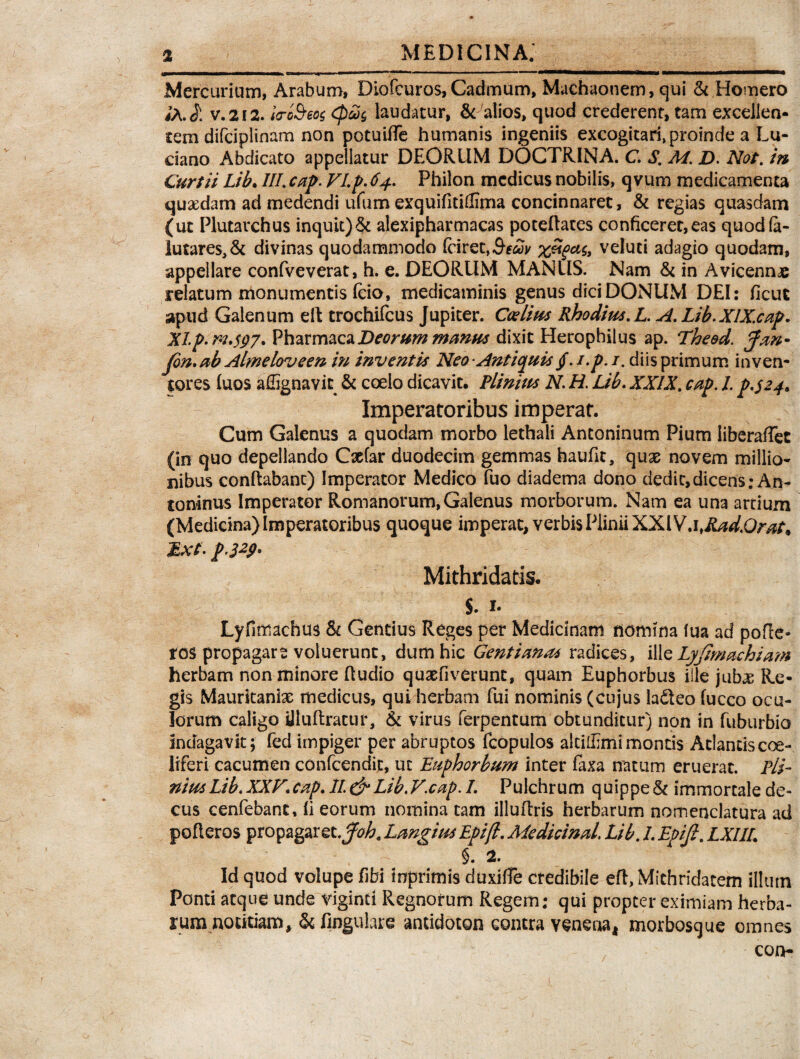 Mercurium, Arabum, Diofcuros,Cadmum, Machaonem, qui & Homero ;a. Ji V.212. la-oBeos epwg laudatur, & alios, quod crederent, tam excellen- tem difciplinam non potuiffe humanis ingeniis excogitari, proinde a Lu- ciano Abdicato appellatur DEORUM DOCTRINA. C, S. M. D. Not. in Curtii Lib. III. cap. VI,p. 64, Philon medicus nobilis, qvum medicamenta quaedam ad medendi ufum exquifitidima concinnaret, & regias quasdam (ut Plutarchus inquit)& alexipharmacas poteflates conficeret,eas quodla- !utares,& divinas quodammodo (ciret,^^ veluti adagio quodam, appellare confveverat, h. e. DEORUM MANUS. Nam & in Avicennae relatum monumentis fcio, medicaminis genus dici DONUM DEI: ficut apud Galenum elt trochifcus Jupiter. Caelius Rhodius, L. A. Lib.XlX.cap. XIp.rn.s97. PharmacaDeorum manus dixit Herophilus ap. The&d. Jan- Jon. ab Almeloveen in inventis Neo-Antiquis tf.i.p.i. diis primum inven¬ tores fuos affignavit & coelo dicavit, Plinius N, H. Lib, XXIX. cap. I. p.$24* Imperatoribus imperat. Cum Galenus a quodam morbo lethali Antoninum Pium liberaffet (in quo depellando Caefar duodecim gemmas haufk, quas novem millio- nibus conflabant) Imperator Medico Tuo diadema dono dedit, dicens .•An¬ toninus Imperator Romanorum, Galenus morborum. Nam ea una artium (Medicina) Imperatoribus quoque imperat, verbis Plinii XXI V.ifRad.Qrat* Ext- p'3*S>' Mithridatis, S. i- Lyfimachus & Gentius Reges per Medicinam nomina fua ad pofte- ros propagare voluerunt, dum hic Gentianas radices, ille Lyjimachiam herbam non minore ftudio qusefiverunc, quam Euphorbus ille jubae Re¬ gis Mauritaniae medicus, qui herbam fui nominis (cujus ladteo fucco ocu¬ lorum caligo Uluftratur, & virus ferpentum obtunditur) non in fuburbio indagavit; fed impiger per abruptos fcopulos akiffimi montis Atlantis coe¬ liferi cacumen confcendit, ut Euphorbum inter faxa natum eruerat. Pli¬ nius Lib, XXV. cap. 11. & Lib.V.cap. I, Pulchrum quippe & immortale de¬ cus cenfebant, fi eorum nominatam illuflris herbarum nomenclatura ad pofleros propagaret ,Joh< Langius Epifl, Medicinal. Lib. I, Epifi. LXI1L , ~ $. 2. Id quod volupe fibi inprimis duxitfe credibile eft, Mithridatem illum Ponti atque unde Viginti Regnorum Regem: qui propter eximiam herba¬ rum notitiam, & fingulare antidoton contra venena, morbosque omnes con-