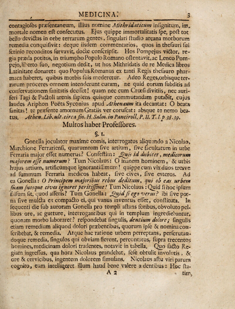 4* J - f_ contagiofos praefentaneum, illius nomine Mithridaticum infignitum, im* mortale nomen eft confecutus. Ejus quippe immortalitatis fpe, pofl tot bello devidas in orbe terrarum gentes, lingulari ftudio arcana morborum remedia conquifivit: deque iisdem commentarios, quos in thefauri fui fcrinio reconditos fervavit, dode conlcripfit. Hos Pompejus vidtor, re¬ gia prseda potitos, in triumpho Populo Romano oflentavit,ac LeneoPom- pejo,liberto fuo, negotium dedit, ut hos Mithridatis de re Medica libros Latinitate donaret: quo Populus Romanus ex tanti Regis thefouro phar- maca haberet, quibus morbis fuis mederetur. Adeo Reges,orbisqueter® rarum proceres omnem intenderunt curam, ne quid eorum fubditis ad confer vatio nem fanitatis deeffet! quam nec cum Crcefi divitiis, nec auri* feri Tagi & Padoli arenis lapiens quisque commutandam putafiit, cujus laudes Ariphon Poeta Syconius apud Athen&um ita decantat: O beata fanitas! te praefente amoenum Gratiis ver corufcat: absque te nemo bea® tus. Athm. Lib. ult. circa fin. H. Salm. in Panciroll. P. 11 T. I to 3$. Multos habet Profeftbres. ,|V II V I §. i. Gonella joculator maxime comis, interrogatus aliquando a Nicolao, Marchione Ferrarienfi, quarumnam fi ve artium, five facultatum in urbe Ferraria major effec numerus? Confeftitn: j^uis id dubitet, medicorum majorem ejfe numerum? Tum Nicolaus: O inanem hominem, & urbis hujus ardum, artificumque ignorantiffimum! quippe cum vix duos tresve ad fummum Ferraria medicos habeat, five cives, five exteros. Ad ea Gonella: O Principem majoribus rebus deditum, qui ob eas urbem fisam fuosque cives ignoretperitijjime! Tum Nicolaus: Quid fi hoc ipftxm Talfum fit, quod afferis? Tum Gonella : Jfhijdjiego verus? ibi five poe¬ na five mulda ex compado ei, qui vanus inventus effec, conflituta. Ia iequenti die fub auroram Gonella pro templi aflans foribus, obvoluto pel¬ libus ore, ac gutture, interrogantibus qui in templum ingrediebantur, quonam morbo laboraret? refpondebat lingulis, dentium dolore; fingulis etiam remedium aliquod dolori praebentibus, quorum ipfe & nomioacon- feribebat, & remedia. Atque hac ratione urbem perreptans, perferutan* doque remedia, fingulos qui obviam fierent, percontatus, fupra trecentos homines,medicinam dolori tradentes, notavit in tabella. Quo fado Re¬ giam ingreffus, qua hora Nicolaus prandebat, fefe obtulit involutis , <k ore & cervicibus, ingentem dolorem fimulans. Nicolaus aflu viri parum cognito, eum intelligeret illum haud bene valere a dentibus: Hoc fia- A 3 * tirrq