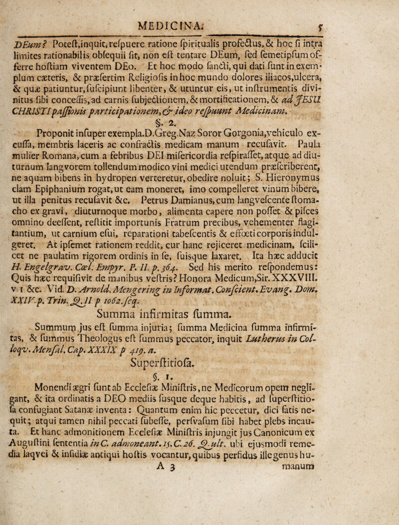, , | -U »>■■■■ ..n«i ■■ . - _ ■ ■ ■- ——*«—mm^njaw—^ —| ~  DEumi PotefRinquic.refpuere ratione fpiritualis profedus,& hoc fi intra limites rationabilis obfequii fit, non ei! tentare DEurn, fed femetipfumof¬ ferre hoftiam viventem D£o. £t hoc mpdo fandi, qui dati funtin.ex.em- plum casteris, & praefertim Religiofis in hoc mundo dolores iliacos,ulcera, & quae patiuntur,fufcipiunt libenter, & utuntur eis, ut inftrumentis divi¬ nitus fibi concedis, ad carnis fubjedionem, & mortificationem, & ad fESU CHRISTI pajjtonis participationem> & ideo refnmnt Medicinam, §.2. Proponit infuper exempla.D.Greg.Naz Soror Gorgonia,vehiculo ex- cufla, membris laceris ac confractis medicam manum recufavit. Paula mulier Romana, cum a febribus DEI mifericordia refpiraflet, atque ad diu¬ turnum langvorem tollendum modico vini medici utendum prxieriberent, ne aquam bibens in hydropen verteretur,obedire noluit; S. Hieronymus clam Epiphanium rogat, ut eam moneret, imo compelleret vinum bibere, ut illa penitus recufavit &c. Petrus Damianus,cum langvefcendefloma» cho ex gravi, diuturnoque morbo, alimenta capere non pofiet & pilees omnino deefient, refiitit importunis Fratrum precibus, vehementer flagi¬ tantium, ut carnium efui, reparationi tabefeentis St effoeti corporisindul- geret. Ac ipfemet rationem reddit, cur hanc rejiceret medicinam, fcili* cet ne paulatim rigorem ordinis in (e, fuisque laxaret. Ita haec adducit H. Engelgraru. CceLEmpyr. P, 11. p.364. Sed his merito recondemus: Quis haec requifivit de manibus veflris? Honora Medicum,Sir.XXXVIIL vi &c. Vid. Z). Arno Id. Mengering in Informat, Confient, Evang. Dom* XXIV.p, Trin.fKJI p iola./eq. Summa infirmitas fumma. Summuru jus eft fumma injuria; fumma Medicina fumma infirmi¬ tas, & fummus Theologus efl fumrnus peccator, inquit Lutherm in CoT loqv. Mcnfa 4 Cap. XXXIX p 4-iy. a, Superftitiofa. 5. u ' Monendi aegri flintab Ecclefiae Minifiris,ne Medicorum opem neglt- gant, &: ita ordinatis a DEO mediis fusque deque habitis, ad fuperfiitio- fa confugiant Satanae inventa: Quantum enim hic peccetur, dici fatis ne¬ quit; atqui tamen nihil peccati fubeiTe, perfvafum fibi habet plebs incau¬ ta. £t hanc admonitionem Ecclefiae Minifiris injungit jus Canonicum ex Augufiini fententia inC. admoneant,iuC.26. £Iult<. ubi ejusmodi reme¬ dia iaqvei & infidiae antiqui hoRis vocantur,quibus perfidus iilegenushu-