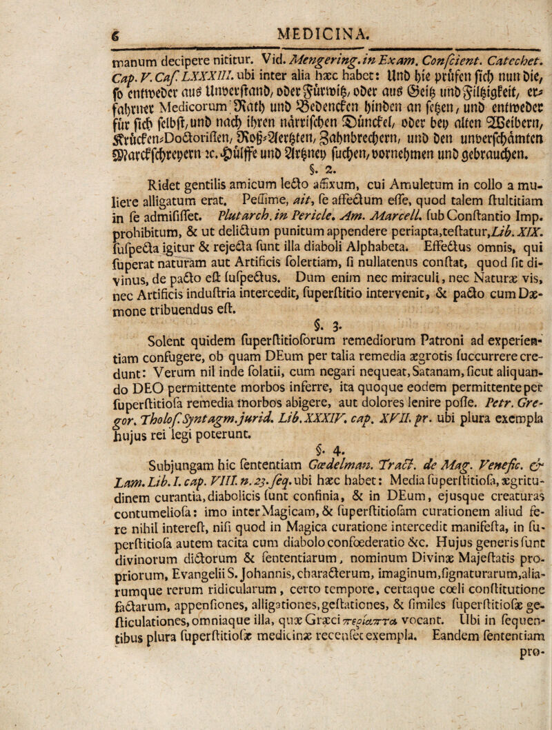 manum decipere nititur. Vid. Mengering. in Exam. Confcient. Catcchet. Cap. V. Caf LXXX1IL ubi inter alia haec habet: Unb j)te prfifim nutl Die, fo enttwbcr aus Un&ctjlanb, obet$uwt£/ o&cc au$ ©ei^ imbgilfctflftit, et* faljnKt Medicorum 9\att) unb 33eDencfcn btnben an fc^en/ unb enfmebes fur m felbtf/unb wti) ifjren narrifcfjen ©uncfcl, obcr beo alfen SOBetbern, 5?rficfen*Doaoriflen, SKo§*3fer§tett/ gabnbrecfKtn, unb ben unberfc^dmtm SP?arcffc^repern K.^ulfeunb2lr$net; fuc&er?,t>orne()men twbgebrauc&en. §. 2. Ridet gentilis amicum le£to affixum, cui Amuletum in collo a mu¬ liere alligatum erat. Peffime, ait, fe affectum ede, quod talem ftultitiam in fe admififfet. Plutarch.m Pericle. Am. Marcell fub Conflando Imp. prohibitum, & ut delictum punitum appendere periapta,teftatur,Z/£,X£r. fufpe&a igitur & reje&a funt ilia diaboli Alphabeta. Effedtus omnis, qui fuperat naturam aut Artificis folertiam, fi nullatenus confiat, quod fit di¬ vinus, de pacto eft fufpeCtus. Dum enim nec miraculi, nec Naturas vis, . nec Artificis induftria intercedit, fuperfiitio intervenit , & paCto cum Dae¬ mone tribuendus efi. §• 3* Solent quidem fuperfiitioforum remediorum Patroni ad experien¬ tiam confugere, ob quam DEum per talia remedia aegrotis fuccurrere cre¬ dunt: Verum nil inde folatii, cum negari nequeat, Satanam, ficut aliquan¬ do DEO permittente morbos inferre, ita quoque eodem permittente per fuperftitiofa remedia morbos abigere, aut dolores lenire pofie. Petr. Gre¬ gor. Tholo fi Syntagm.jurid. Lib, XXXIV. cap% XVJL pr. ubi plura exempla hujus rei legi poterunt. $. 4- Subjungam hic lentendam Goedelmtm. Trabi, de Mag. VenefiG. & Ltm. Lib. I. cap. VIII n.2j.Jeq.ubi haec habet: Media fuperftitiofa, aegritu¬ dinem curantia, diabolicis (unt confinia, & in DEum, ejusque creaturas contumeliofa: imo inter Magicam, & fuperfiidofam curationem aliud fe¬ re nihil interefi, nifi quod in Magica curatione intercedit manifefia, in fu- perfiitiofa autem tacita cum diabolo confoederatio &c. Hujus generis funt divinorum diCtorum & fententiarum, nominum Divinae Majefiatis pro¬ priorum, Evangelii S. Johannis, characterum, imaginum,fignaturarum,alia- rumque rerum ridicularum, certo tempore, certaque coeli confiitutione faCtarum, appenfiones, alligationes,gefiationes, & fimiles fuperfiitiofae ge- fiiculationes,omniaque illa, quae Graeci vocant. Ubi in fequen- tibus plura fuperfiitiofir medicinae recenfec exempla. Eandem fententiam pro-