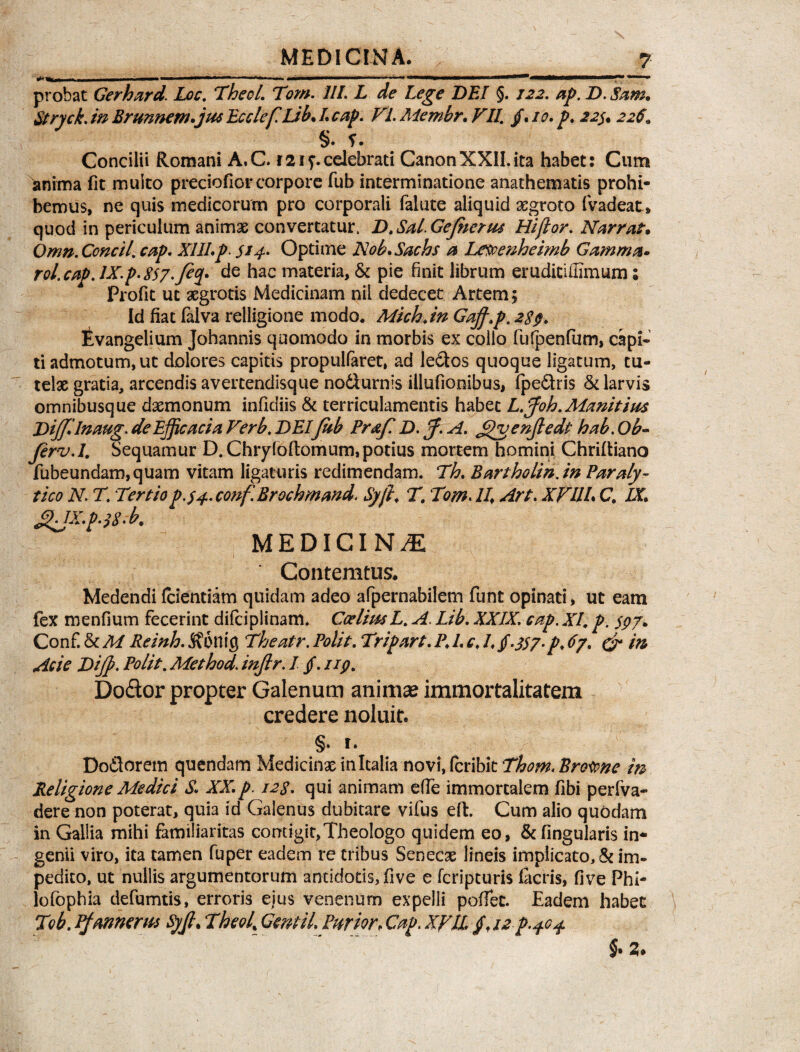 M | III ' »» ■.!— I . | ■ r .. . ■ ■— . —, II ■ ^»***** probat Gerhard. Loc. Thecl. Tom. 11L L de Lege DEI §. 122. ap. D.Sam. Stryck. m Brunnem.jus EcclefLib. L cap. Fi. Membr. FIL /. /0* />. §. f. Concilii Romani A.C. r21 celebrati CanonXXII.ita habet: Cum anima fit multo preciofior corpore fub interminatione anathematis prohi¬ bemus, ne quis medicorum pro corporali falute aliquid aegroto fvadeat* quod in periculum animae convertatur, D.Sal.GeJherw Hi flor. Narrat. Omn. Concll. cap. XIII. p- 514. Optime Nob. Sachs a Letoenheimb Gamma. rol.cap.lX.p.8$7.feq. de hac materia, & pie finit librum erudicifiimum; Profit uc aegrotis Medicinam nil dedecet Artem; Id fiat falva relligione modo. Michjn Gajf.p. 289. Evangelium Johannis quomodo in morbis ex collo fufpenfum, capi¬ ti admotum, ut dolores capitis propulfaret, ad le&os quoque ligatum, tu¬ telae gratia, arcendis avertendisque no&urnis iilufionibus, fpe&ris & larvis omnibusque daemonum infidiis & terriculamentis habet L.ffioh.Manitius Diffilnaug. de Efficacia Verb, DEI fhb Praf D. ff. A. Jpvenjledt hab. Ob- ferv.l. Sequamur D. Chryfoftomum,potius mortem homini Chriltiano fubeundam,quam vitam ligaturis redimendam. Th. Bartholin.in Paraly¬ tico N T. T*rtiop.34. conf.Brochmand. Syfi, T. Tom. II. Art. XVUL C. IX. ^HX.p. 18' b9 MEDICINA Contemtus. Medendi fcientiam quidam adeo afpernabilem funt opinati, ut eam fex menfium fecerint difciplinam. CodimL. A. Lib. XXIX. cap. XI, p. $97. Conf. & M Reinh. 5?onifl Theatr. Polit. Tripart. P. L c, L $-3S7-p. 67. & m Acie Dijp. Polit. Method. injlr. I /. 119. Dodor propter Galenum animae immortalitatem credere noluit. §» t. Doflorem quendam Medicinae in Italia novi, fcribit Thom. Bro^ne in Religione Medici S. XX. p. 128. qui animam effe immortalem fibi per (va¬ dere non poterat, quia id Galenus dubitare vifus eft. Cum alio quodam in Gallia mihi familiaritas contigit,Theologo quidem eo, &fingularis in¬ genii viro, ita tamen fuper eadem re tribus Senecae lineis implicato, & im¬ pedito, ut nullis argumentorum antidotis,five e fcripturis (acris, five Phi- iofophia defumtis, erroris ejus venenum expelli poffec. Eadem habet T?b. Pfannems ty/l. Theof GemiL Purior. Cap. Xyli. £.12^.404 §. Z.
